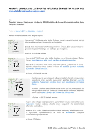 ANEXO 1: CRÓNICAS DE LOS EVENTOS RECOGIDOS EN NUESTRA PÁGINA WEB                     
www.uliakolorebaratzak.wordpress.com 
 
(1) 
Auzolan eguna, Hazieraren bisita eta SEO/BirdLifen 2. hegazti behaketa saioa dugu                     
datozen asteotan 
Posted on ​Azaroa 5, 2015​ by ​ulblantaldea​ — ​Iruzkin 1 
Azaroa ekimenez beterik dator. Begira­begira! 
Haurrentzat Txiki­Foxes natur kluba. Ostegun hontan marrazki handiak egingo                 
dituzte zelaian parkean bilduko dituzten hostoekin. 
El club de la naturaleza Txiki­Foxes para niños y niñas. Este jueves realizarán                         
grandes dibujos en la campa con las hojas que recogerán. 
» Ordua: 17:00etatik aurrera. 
Haurrentzat Txiki­Foxes natur kluba. Auskalo zer ari diren prestatzen! Baina,                   
hemen ​ikusi ditzakezue talde honek egindako lanak azken asteotan. 
El club de la naturaleza Txiki­Foxes para niños y niñas. ¡A saber qué es lo que                               
estarán preparando! Pero podéis ir viendo ​los trabajos que han realizado                     
durante las últimas semanas​. 
» Ordua: 17:00etatik aurrera. 
Auzolan eguna. Lehentasunak edo premiazko beharrak zeintzuk diren               
ezagutzera eman aurretik ausnarketan gabiltza. Bitartean, ​aurreko             
hilabeteko Auzolanean egindako lanen berri zabaldutako informazioa             
duzue​. 
Auzolan. Estamos reflexionando sobre cuáles son las prioridades o los                   
trabajos necesarios que habrá que hacer el 15 de noviembre. Mientras                     
podéis ojear ​cómo fue el día del Auzolan del pasado mes​. 
» Ordua: 10:00­10.30etatik aurrera. 
Hazien eta nekazal­bioaniztasunaren garrantziari buruzko solasaldiaz gain,             
Hazieraren bisitari probetxu aterako diogu ezaguerak eta esperientziak               
elkarrekin partekatzen. 
Además de la charla sobre la importancia de las semillas y la biodiversidad en                           
la agricultura, aprovecharemos la visita de ​Haziera​para compartir               
conocimientos y experiencias. 
» Ordua: 17:00etan. 
21/33 ∙ Uliako Lore­Baratzak (AAVV Ulía) de Donostia 
 