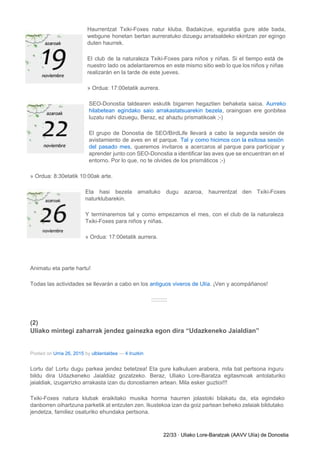 Haurrentzat Txiki­Foxes natur kluba. Badakizue, eguraldia gure alde bada,                 
webgune honetan bertan aurreratuko dizuegu arratsaldeko ekintzan zer egingo                 
duten haurrek. 
El club de la naturaleza Txiki­Foxes para niños y niñas. Si el tiempo está de                             
nuestro lado os adelantaremos en este mismo sitio web lo que los niños y niñas                             
realizarán en la tarde de este jueves. 
» Ordua: 17:00etatik aurrera. 
SEO­Donostia taldearen eskutik bigarren hegaztien behaketa saioa. ​Aurreko               
hilabetean egindako saio arrakastatsuarekin bezela​, oraingoan ere gonbitea               
luzatu nahi dizuegu, Beraz, ez ahaztu prismatikoak ;­) 
El grupo de Donostia de SEO/BirdLife llevará a cabo la segunda sesión de                         
avistamiento de aves en el parque. ​Tal y como hicimos con la exitosa sesión                           
del pasado mes​, queremos invitaros a acercaros al parque para participar y                       
aprender junto con SEO­Donostia a identificar las aves que se encuentran en el                         
entorno. Por lo que, no te olvides de los prismáticos ;­) 
» Ordua: 8:30etatik 10:00ak arte. 
Eta hasi bezela amaituko dugu azaroa, haurrentzat den Txiki­Foxes                 
naturklubarekin. 
Y terminaremos tal y como empezamos el mes, con el club de la naturaleza                           
Txiki­Foxes para niños y niñas. 
» Ordua: 17:00etatik aurrera. 
  
Animatu eta parte hartu! 
Todas las actividades se llevarán a cabo en los ​antiguos viveros de Ulía​. ¡Ven y acompáñanos! 
:::::::::: 
(2) 
Uliako mintegi zaharrak jendez gainezka egon dira “Udazkeneko Jaialdian” 
Posted on ​Urria 26, 2015​ by ​ulblantaldea​ — ​4 Iruzkin 
Lortu da! Lortu dugu parkea jendez betetzea! Eta gure kalkuluen arabera, mila bat pertsona inguru                             
bildu dira Udazkeneko Jaialdiaz gozatzeko. Beraz, Uliako Lore­Baratza egitasmoak antolaturiko                   
jaialdiak, izugarrizko arrakasta izan du donostiarren artean. Mila esker guztioi!!! 
Txiki­Foxes natura klubak eraikitako musika horma haurren jolastoki bilakatu da, eta egindako                       
danborren oihartzuna parketik at entzuten zen. Ikustekoa izan da goiz partean beheko zelaiak bildutako                           
jendetza, familiez osaturiko ehundaka pertsona. 
22/33 ∙ Uliako Lore­Baratzak (AAVV Ulía) de Donostia 
 