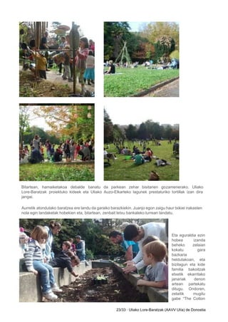 Bitartean, hamaiketakoa debalde banatu da parkean zehar bisitarien gozamenerako. Uliako                   
Lore­Baratzak proiektuko kideek eta Uliako Auzo­Elkarteko lagunek prestaturiko tortillak izan dira                     
jangai. 
Aurretik atondutako baratzea ere landu da garaiko barazkiekin. Juanjo egon zaigu haur txikiei irakasten                           
nola egin landaketak hobekien eta, bitartean, zenbait letxu bankaleko lurrean landatu. 
 
Eta eguraldia ezin     
hobea izanda   
beheko zelaian   
kokatu gara   
bazkaria 
heldutakoan, eta   
bizilagun eta kide     
familia bakoitzak   
etxetik ekarritako   
janariak denon   
artean partekatu   
ditugu. Ondoren,   
zelaitik mugitu   
gabe “The Cotton     
23/33 ∙ Uliako Lore­Baratzak (AAVV Ulía) de Donostia 
 