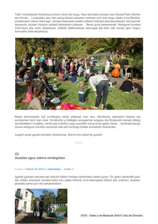 Tails” hirukotearen kontzertua entzun ahal izan dugu. Haur eta heldu dantzan izan dituzte Patxi, Michel                             
eta Annak… Luzatutako jazz eta swing klasiko saioaren ondoren ezin izan dugu Uliako Lore­Baratza                           
proiektuaren bilera irekia egin. Jendea lasai­lasai zebilen zelaian hizketan edo eta jolasean, eta haurrak                           
lanpeturik zeuden Haraino astialdi taldearekin jolasean… Beraz gure barkamenak. Webgune honetan                     
informazio pila aurki dezakezue, helbide elektronikoak eskuragai eta kide nahi izanez gero dugun                         
formulario bete dezakezue. 
 
Beste ekimenetako bat ur­biltegien bisita gidatuak izan dira. Herritarrek parkearen historia eta                       
aurrekarien berri izan dute, Soroborda ur­biltegiko ezaugarriak ezagutu eta Buskando izeneko biltegi                       
barnekaldean murgildu. Jende pila hurbildu zaigu aurretiko izena eman gabe, beraz… berehala izango                         
duzue webgune honetan zerrenda ireki bat hurrengo bisitak antolatzen direnerako. 
Izugarri pozik gaude lortutako oihartzunaz. Berriro ere eskerrak guztioi! 
:::::::::: 
(3) 
Auzolan egun ederra mintegietan 
Posted on ​Azaroa 16, 2015​ by ​ulblantaldea​ — ​Iruzkin 1 
Igande goizean eskularruak harturik Uliako mintegi zaharretara abiatu ginen. Gu goiko sarreratik sartu                         
eta nolako sorpresa! Jendea hasia zen, palak harturik, lurra eskorgetan biltzen eta, ondoren, tauletan                           
jasotako zama ipini eta sakabanatzen. 
24/33 ∙ Uliako Lore­Baratzak (AAVV Ulía) de Donostia 
 