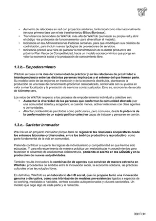 • Aumento de relaciones en red con proyectos similares, tanto local como internacionalmente
(en una primera fase con el eje transfronterizo Bilbao/Bordeaux).
• Transferencia del modelo de WikiToki más allá de WikiToki (aumentar su propia red y abrir
el código -los protocolos de funcionamiento- para diversificar el modelo).
• Incidencia en las Administraciones Públicas cercanas, para que modifiquen sus criterios de
contratación, para incluir nuevas tipologías de proveedores de servicios.
• Incidencia política a la hora de plantear la transformación de la matriz productiva del
próximo Plan Vasco de Competitividad, hacia un modelo socioeconómico que ponga en
valor la economía social y la producción de conocimiento libre.
1.3.b.- Empoderamiento
Wikitoki se basa en la idea de 'comunidad de práctica' y en las relaciones de proximidad e
interdependencia entre las distintas personas implicadas y el entorno del que forman parte.
Su modelo bebe de las regiones en transición y de la economía distribuida, planteando la
producción de una base de conocimiento procomún deslocalizado, combinada con su puesta en
valor a nivel localizado y la prestación de servicios contextualizados. Esto es, economías de escala
de kilómetro cero.
Los retos de WikiToki respecto a los procesos de empoderamiento individual y colectivo son:
• Aumentar la diversidad de las personas que conforman la comunidad afectada (ser
una comunidad abierta y acogedora) o cuando menos, activar relaciones con otros agentes
o comunidades.
• Afrontar problemáticas percibidas como particulares, pero comunes, desde la potencia de
la conformación de un sujeto político colectivo capaz de trabajar y pensarse en común.
1.3.c.- Carácter innovador
WikiToki es un proyecto innovador porque trata de regenerar las relaciones cooperativas desde
los entornos laborales-profesionales, entre los ámbitos productivo y reproductivo, como
parte fundamental de la vida en comunidad.
Pretende contribuir a superar las lógicas de individualismo y competitividad en que hemos sido
educadas. Y para ello experimenta de manera práctica con metodologías y procedimientos para
favorecer el desarrollo de ecosistemas colaborativos, poniendo el acento en los CÓMOS y en la
producción de nuevas subjetividades.
También resulta innovadora la combinación de agentes que conviven de manera estrecha en
WikiToki, procedentes de ámbitos entre la innovación social, la economía solidaría, las prácticas
culturales o las tecnologías libres.
En definitiva, WikiToKi es un laboratorio de I+D social, que no propone tanto una innovación
genuina o disruptiva, como una hibridación de modelos pre-existentes ligados a espacios de
co-working, medialabs o hacklabs, centros sociales autogestionados y clusters sectoriales. Un
modelo que coge algo de cada parte y lo remezcla.
 