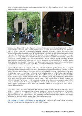 lehen landare­mintegi izandako eremuaz gozatzera, eta oso gogo onez eta ilusioz hartu zituzten                         
ur­biltegietako bisita gidatuak. 
Antolatu izan ditugun Ate Irekien Egunak mota askotakoak izan dira. Horietatik gehienak herritarrei                         
zuzendutakoak izan dira, aldez aurretik emailez izena emanda. Bisitarako taldeak 24 ordutan osatu                         
izan dira. Baina, herritarrei zuzendutakoak ez ezik, bestelako bisita berezi batzuk ere antolatu izan                           
ditugu: arkitekto­elkarteei (Atari, COAVN) zuzendutakoak; Bestelako gizarte­taldeei (auzo elkarteei eta                   
ingurugiro­elkarteei) zuzendutakoak; Gizaide auzoko zentro terapeutikoari eskainitakoa ere egin                 
genuen. Bisita hauei esker hainbat pertsonak eta elkartek osatutako elkarlanerako sare bat sortzea                         
lortu dugu. Esate baterako, gaur egun ur­biltegietara egiten ditugun bisitak Atarirekin (Kultura                       
Arkitektonikoko elkartearekin) batera egiten ditugu: beraien ezagutza eta ikuspuntu teknikoari esker                     
bisita gidatuak aberatsagoak dira, izan ere, bertaratzen direnei xehetasun tekniko garrantzitsuei                     
buruzko azalpenak ematen dizkiete, Donostiako uraren historia hobeto ulertarazteko. 
Azpimarratzekoa da bisita horietan parte hartu dutenen erantzuna: guztiak harritu dira ur­biltegiak                       
lehenengo aldiz ikustean, horrelako toki berezi gutxi baitago inguruko beste hirietan. Erantzun hau sari                           
bat izan da elkarteko kideontzat, izan ere, asteburu guzti hauetan ekimen honi eskaini baitiogu gure                             
denbora, bai bisiten aurretik egin beharreko lanek eskatzen zutena, bai bisita bakoitzak eskatzen                         
zuena: baimenen eskaera kudeatu behar izan dugu Udaletxean, eta ez da lan erraza izan. Bisita                             
egiteko eskaera egina zutenekin harremanetan jarri; Bisitetan banatu dugun informaziorako materiala                     
sortu; Ezinbestekoak diren segurtasun­neurriak hartu; Talde bakoitzarentzat buruko kaskoak eta                   
linternak lortu, e.a. Atal honetan, berriz ere aipatu nahi dugu Antton Larratxaunen laguntza ordainezina.                           
Eremu honen zaintzaile da bera, eta toki berezi honi buruz, eta, orokorrean, Donostiako urei buruz                             
duen ezagutza paregabea da. Asko ikasi dugu berarekin, eta berari zor diogu, neurri handi batean,                             
ekimen honen arrakasta. 
Laburbilduz, Uliako Auzo Elkartea harro dago herritarrei altxor arkitektoniko hau — donostiar guztion                         
ondare — hurbiltzea lortu duelako. Harro dago, era berean, aukera honetaz baliatu diren donostiar                           
guztiek gogo onez hartu dutelako ekimen hau, eta horietatik gehienak eremu honetarako bultzatu nahi                           
dugun proiektuaren alde agertu direlako. Ate Irekien Egunen ekimena partaidetza, elkartasun eta hiriko                         
ondasunaren aldarrikapenaren adibide polita eta benetakoa izan da. 
XIX. mendeko ur­biltegiak ikusi nahi ez gero izena eman eta ate irekiak edo bisita gidatuak antolatzen                               
direnean zurekin harremanetan jarriko da Uliako Auzo­Elkartea. 
 
   
27/33 ∙ Uliako Lore­Baratzak (AAVV Ulía) de Donostia 
 