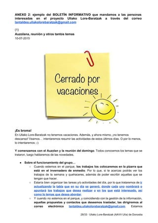 ANEXO 2: ejemplo del BOLETÍN INFORMATIVO que mandamos a las personas                     
interesadas en el proyecto Uliako Lore­Baratzak a través del correo                   
lantaldea.uliakolorebaratzak@gmail.com 
 
(1) 
Auzolana, reunión y otros tantos temas 
10­07­2015 
 
 
 
 
¡Es broma! 
En Uliako Lore­Baratzak no tenemos vacaciones. Además, y ahora mismo, ¡no tenemos 
descanso! Veamos… intentaremos resumir las actividades de estos últimos días. O por lo menos, 
lo intentaremos ;­) 
 
Y comenzamos con el Auzolan y la reunión del domingo​. Todos conocemos los temas que se                               
trataron, luego hablaremos de las novedades. 
 
● Sobre el funcionamiento del grupo… 
○ Cuando estemos en el parque, ​los trabajos los colocaremos en la pizarra que                         
está en el invernadero de enmedio​. Por lo que, si te acercas podrás ver los                             
trabajos de la semana y quehaceres, además de poder escribir aquellas que se                         
tengan que hacer. 
○ Estaría bien organizar las tareas y/o actividades del día, por lo que trataremos de ​ir                             
actualizando la tabla que en su día se generó, donde cada uno nombrará o                           
apuntará los trabajos que desea realizar o en los que está interesado, así                         
como lo temas que desea abordar​. 
○ Y cuando no estemos en el parque, y coincidiendo con la gestión de la información,                             
aquellas propuestas y contactos que deseemos trasladar, las dirigiremos al                   
correo electrónico ​lantaldea.uliakolorebaratzak@gmail.com​. Estamos       
28/33 ∙ Uliako Lore­Baratzak (AAVV Ulía) de Donostia 
 