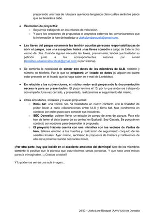 preparando una hoja de ruta para que todos tengamos claro cuáles serán los pasos                           
que se llevarán a cabo. 
 
● Valoración de proyectos: 
○ Seguimos trabajando en los criterios de valoración. 
○ Y para los creadores de propuestas o proyectos externos les comunicaremos que                       
la información la han de trasladar a ​uliakolorebaratzak@gmail.com​.  
 
● Las llaves del parque solamente las tendrán aquellas personas responsabilizadas de                     
abrir el parque, con una excepción​: ​habrá unas llaves comodín a cargo de Eider u otro                               
vecino de Ulía. Cuando alguien necesite las llaves, previamente, tendrá que trasladar su                         
petición junto a las correspondientes razones por e­mail               
(​lantaldea.uliakolorebaratzak@gmail.com​) o por washap.  
 
● Se comentó la necesidad de ​contar con datos de los miembros de ULB​, nombre y                             
número de teléfono. Por lo que se ​preparará un listado de datos (si alguien no quiere                               
estar presente en el listado que lo haga saber en e­mail de Lantaldea). 
 
● En relación a las subvenciones, el núcleo motor está preparando la documentación                       
necesaria para su presentación​. El plazo termina el 15, por lo que andamos trabajando                           
con empeño. Una vez cerrado, y presentado, realizaremos el seguimiento del mismo. 
 
● Otras actividades, intereses y nuevas propuestas: 
○ Kimu ba​t: una vecina nos ha trasladado un nuevo contacto, con la finalidad de                           
poder llevar a cabo colaboraciones entre ULB y Kimu bat. Nos pondremos en                         
contacto con este grupo para conocer sus iniciativas. 
○ SEO Donostia​: quieren llevar un estudio de campo de aves del parque. Para ello                           
han de tener el visto bueno de su central en Euskadi, Seo Gasteiz. Se pondrán en                               
contacto con nosotros para desarrollar la propuesta. 
○ El proyecto Haziera cuenta con una iniciativa con los vecinos de Ventas de                         
Irun​; talleres entorno a las huertas y realización de seguimiento conjunto de las                         
semillas locales. Ayer mismo, recibismo la propuesta de Haziera y hablaremos de                       
ello en la próxima reunión del núcleo motor. 
 
¡Por otra parte, hay que incidir en el excelente ambiente del domingo! Uno de los miembros                               
comentó ​lo positivo que le parecía que estuviésemos tantas personas. Y que hace unos meses                             
parecía inimaginable. ¡¡¡Gracias a todos!! 
 
Y lo podemos ver en una sola imagen... 
 
29/33 ∙ Uliako Lore­Baratzak (AAVV Ulía) de Donostia 
 