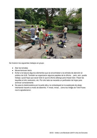  
 
Se hicieron los siguientes trabajos en grupo: 
 
● Atar los tomates 
● Mover/remover tierra 
● Echar a la basura algunos elementos que se encontraban a la entrada de atención al 
público de ULB. También se organizaron algunos papales de la oficina… pero, aún, queda 
trabajo; quizá haya que sacar todo lo que la oficina alberga para limpiar bien. Pasar las 
taquillas al otro vesturario, etc. Por otro lado se necesita un perforador de hojas para 
archivar correctamente. 
● Se pasa la desbrozadora por la parte alta y la cortacésped en la explanada de abajo 
intentando hacerlo a modo de laberinto. Y mirad, mirad... cómo los niñ@s de Txiki­Foxes 
nos lo agradecieron. 
 
30/33 ∙ Uliako Lore­Baratzak (AAVV Ulía) de Donostia 
 