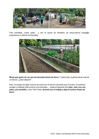  
 
Tres carretillas, cuatro palas… y con la ayuda de alrededor de trece­catorce amigs@s                         
empezamos a rellenar los bancales.  
 
 
 
Mirad qué gusto da ver que los bancales llenos de tierra​. Y sobre todo, pudimos llenar más de                                   
un bancal. ¡¡¡Qué alegría!!! 
 
Paro, al margen de dejar charcos de sudor por el camino (¡durante casi 3 horas!), no pudimos 
recoger y trasladar toda la tierra a los bancales… ¡hasta el siguiente día! ​Ayer, Jota, con una 
pala y una carretilla​, y tras Txiki­Foxes, ​terminó con el trabajo y dejó el camino limpio de 
tierra. 
 
 
32/33 ∙ Uliako Lore­Baratzak (AAVV Ulía) de Donostia 
 