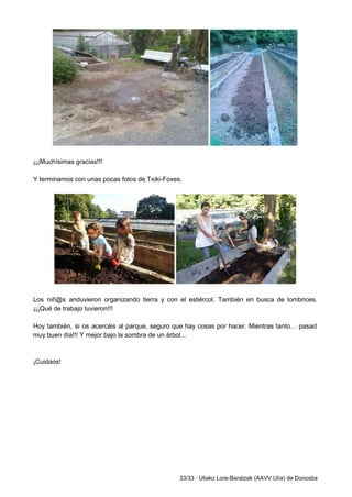  
 
¡¡¡Muchísimas gracias!!! 
 
Y terminamos con unas pocas fotos de Txiki­Foxes. 
 
 
 
Los niñ@s anduvieron organizando tierra y con el estiércol. También en busca de lombrices.                           
¡¡¡Qué de trabajo tuvieron!!! 
 
Hoy también, si os acercáis al parque, seguro que hay cosas por hacer. Mientras tanto… pasad                               
muy buen día!!! Y mejor bajo la sombra de un árbol... 
 
 
¡Cuidaos! 
 
 
 
 
 
 
33/33 ∙ Uliako Lore­Baratzak (AAVV Ulía) de Donostia 
 