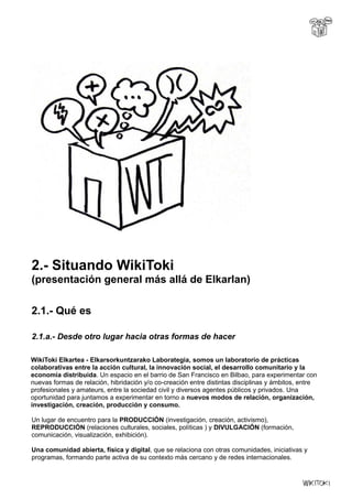 2.- Situando WikiToki
(presentación general más allá de Elkarlan)
2.1.- Qué es
2.1.a.- Desde otro lugar hacia otras formas de hacer
WikiToki Elkartea - Elkarsorkuntzarako Laborategia, somos un laboratorio de prácticas
colaborativas entre la acción cultural, la innovación social, el desarrollo comunitario y la
economía distribuida. Un espacio en el barrio de San Francisco en Bilbao, para experimentar con
nuevas formas de relación, hibridación y/o co-creación entre distintas disciplinas y ámbitos, entre
profesionales y amateurs, entre la sociedad civil y diversos agentes públicos y privados. Una
oportunidad para juntamos a experimentar en torno a nuevos modos de relación, organización,
investigación, creación, producción y consumo.
Un lugar de encuentro para la PRODUCCIÓN (investigación, creación, activismo),
REPRODUCCIÓN (relaciones culturales, sociales, políticas ) y DIVULGACIÓN (formación,
comunicación, visualización, exhibición).
Una comunidad abierta, física y digital, que se relaciona con otras comunidades, iniciativas y
programas, formando parte activa de su contexto más cercano y de redes internacionales.
 