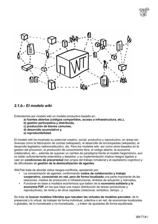 2.1.b.- El modelo wiki
Entendemos por modelo wiki un modelo productivo basado en:
a) fuentes abiertas (códigos compartidos, acceso a infraestructura, etc.),
b) gestión participativa y distribuida,
c) producción de bienes comunes,
d) desarrollo acumulativo y
e) reproductibilidad.
El modelo wiki ha mostrado su potencial creativo, social, productivo y reproductivo, en áreas tan
diversas como la fabricación de coches (wikispeed), el desarrollo de enciclopedias (wikipedia), el
desarrollo legislativo (wikiconstitución), etc. Pero los modelos wiki -así como otros basados en la
gestión del procomún, la producción de conocimiento libre, el código abierto, la economía
colaborativa, etc.-, además de suponer un cambio de paradigma frente al modelo hegemónico, aun
no están suficientemente extendidos y testados; y su implementación implica riesgos ligados a
caer en condiciones de precariedad (tan propia del trabajo inmaterial y el capitalismo cognitivo) y
de dificultades de gestión de la deslocalización de agentes.
WikiToki trata de abordar estos riesgos-conflictos, apostando por:
• La concentración de agentes, conformando nodos de colaboración y trabajo
cooperativo, conectando en red, pero de forma localizada una parte importante de las
relaciones, medios de producción e infraestructuras, ámbitos de actuación y mercados,
• Funcionar en base a modelos económicos que beben de la economía solidaria y la
economía P2P, en los que haya una mayor distribución de tareas (productivas y
reproductivas), de renta y de otros capitales (relacional, simbólico, tiempo...).
Se trata de buscar modelos híbridos que rescaten las virtudes de modelos parciales: de lo
presencial y lo virtual, de trabajar de forma individual, colectiva o en red, de economías localizadas
o globales, de lo monetizado y no-monetizado...; y traten de ajustarlas de forma equilibrada.
 