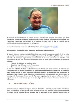 DOSSIER DE PREMSA 2013 | LA FAGEDA

Explotació ramadera de vaques lleteres
Consisteix en la cura de 500 caps de bestiar, 250 dels quals són vaques adultes per a la producció
de llet i la resta són vedelles joves per a reposició. La producció anual actual està situada al voltant
dels 2.000.000 de litres, que es destinen a l'elaboració de iogurts i postres làctics. La granja,
catalogada com a explotació agrària prioritària pel Ministeri d'Agricultura, Pesca i Alimentació, està
atesa per 6 treballadors, un capatàs agrícola i tres monitors.
La revista “Frisona Española” publica el rànquing anual de granges de vaca frisona i situa a La
Fageda amb el millor Índex de Mèrit Genètic entre les granges amb més de 200 caps de bestiar de
tota Espanya.

Planta d’elaboració de productes làctics
La producció de postres làctics és, amb diferència, l'activitat més important en termes de facturació de
La Fageda. Aquests productes es comercialitzen a través de 1.600 punts de venda, en les principals
empreses de distribució i en les institucions hospitalàries. “El iogurt de granja”, elaborat amb la llet de
la pròpia granja, ha aconseguit una bona penetració al mercat, com a marca de productes catalans
de gran qualitat. La Fageda s'ha convertit en el tercer fabricador de iogurts de Catalunya.
La producció actual està situada al voltant de 3.500.000 d'unitats de iogurt al mes en 18 referències.

Les instal·∙lacions que disposa estan equipades amb avançada tecnologia i la planta està homologada
per la Unió Europea des del seu inici. Aquesta activitat està integrada per 37 treballadors, una
microbiòloga, una tècnica en indústries agroalimentàries, personal de producció i expedició i un
departament comercial. Compte, a més, amb el suport del personal dels serveis centrals i del
departament assistencial.

Pàgina 9

 