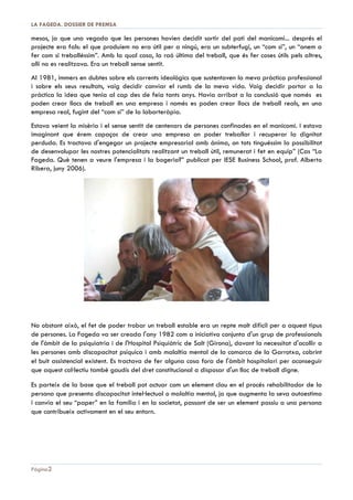 DOSSIER DE PREMSA 2013 | LA FAGEDA

ÍNDEX
1. Antecedents ...................................................................................................................................3
2. El treball terapèutic, en el germen de La Fageda...........................................................................4
3. Origen i fites principals .................................................................................................................6
4. Situació actual ...............................................................................................................................7
5. Activitats productives ....................................................................................................................8
Jardineria .................................................................................................................................................... 8
Viver / Horticultura i Conserves .................................................................................................................. 8
Explotació ramadera de vaques lleteres ..................................................................................................... 9
Planta d’elaboració de productes làctics ..................................................................................................... 9
Planta d’elaboració de gelats .................................................................................................................... 10

6. Activitats assistencials ................................................................................................................11
Servei de Teràpia Ocupacional (STO) ....................................................................................................... 11
Servei de llar residència ............................................................................................................................ 11
Servei de Suport a l’Autonomia a la pròpia Llar ....................................................................................... 11
Servei d’Integració a la Comunitat (SIC) ................................................................................................... 11
Activitat d’oci i temps lliure ...................................................................................................................... 11

7. Reconeixement públic .................................................................................................................12
Estudis i treballs ........................................................................................................................................ 12
Premis i distincions ................................................................................................................................... 13
Mitjans de comunicació i visites a les instal·∙lacions ................................................................................. 14

Pàgina 2

 