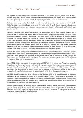 DOSSIER DE PREMSA 2013 | LA FAGEDA

DOSSIER DE PREMSA 2013

1. ANTECEDENTS
A principis dels anys 80, quan es crea la cooperativa, els malalts mentals estaven tancats en els
psiquiàtrics, autèntics centres d'internament, en cel·∙les de càstig, patis tancats, amuntegament, misèria...
Sorgeix llavors tot un moviment mèdic i social que es rebel·∙la contra aquest estat de coses. Neixen
diferents iniciatives per intentar retornar els malalts mentals a la societat, per treure'ls de l'estat de
marginació i tractar-los senzillament com a persones. Entre les experiències d'aquells anys es troba la
cooperativa La Fageda, que intenta aconseguir aquesta inserció a través del treball.
Encara ara, els serveis de salut mental, una vegada han desenvolupat les seves estratègies sanitàries i
han intentat rehabilitar als seus pacients, veuen que els seus centres de dia es col·∙lapsen i no troben
alternatives de reinserció eficaces i duradores. El malalt mental, no només pateix un profund patiment
quan sent que la seva ànima s'enfonsa, s'estripa; pateix a més per l'estigma social, pel rebuig que la
seva pròpia malaltia provoca en l'altre.
Està comunament acceptat que el desenvolupament d'una activitat laboral és fonamental en la vida
de qualsevol persona. Malgrat això, la taxa d'ocupació de les persones amb malaltia mental és del
16,3%, segons l'estudi publicat per l'Institut Nacional d'Estadística (INE) a finals de 2011: “El empleo de
las personas con discapacidad: explotación de la encuesta de población activa y de la Base Estatal de personas con
discapacidad, any 2010”. Altres treballs són més pessimistes, com el de Manuel Muñoz, “Estigma y

enfermedad mental: análisis del rechazo social que sufren las personas con enfermedad mental”
(Editorial Complutense, Madrid 2009), arribant a afirmar que “l'ocupació és un dels principals àmbits
d'estigmatització: només el 5% de les persones amb malaltia mental té una ocupació regular, i el
44% asseguren haver patit algun tipus de discriminació laboral”.

Pàgina 3

 