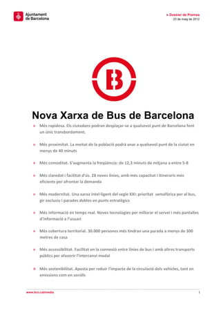1
» Dossier de Premsa
23 de maig de 2012
www.bcn.cat/media
Nova Xarxa de Bus de Barcelona
» Més rapidesa. Els ciutadans podran desplaçar-se a qualsevol punt de Barcelona fent
un únic transbordament.
» Més proximitat. La meitat de la població podrà anar a qualsevol punt de la ciutat en
menys de 40 minuts
» Més comoditat. S’augmenta la freqüència: de 12,3 minuts de mitjana a entre 5-8
» Més claredat i facilitat d’ús. 28 noves línies, amb més capacitat i itineraris més
eficients per afrontar la demanda
» Més modernitat. Una xarxa intel·ligent del segle XXI: prioritat semafòrica per al bus,
gir exclusiu i parades dobles en punts estratègics
» Més informació en temps real. Noves tecnologies per millorar el servei i més pantalles
d’informació a l’usuari
» Més cobertura territorial. 30.000 persones més tindran una parada a menys de 300
metres de casa
» Més accessibilitat. Facilitat en la connexió entre línies de bus i amb altres transports
públics per afavorir l’intercanvi modal
» Més sostenibilitat. Aposta per reduir l’impacte de la circulació dels vehicles, tant en
emissions com en sorolls
 