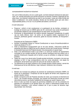Quin és el futur de la participació de les famílies a l’escola desprès
de la LOMCE?
Una anàlisi dels consells escolars i la participació formal de les
famílies
	
Dossier de premsa FJB
acompassadament recolzant-se mútuament.
Així, per la millora educativa, ens cal, a parts iguals: una forta implicació individual de cada pare i
mare, una activitat associativa que permeti actuacions col·lectives i finalment, legitimada per les
altres dues, una dimensió institucional que elevi la veu de pares i mares als nivells formals del
debat, la deliberació i els acords educatius. Només així les famílies seran part amb drets i
responsabilitats plenes, en el cor i no a la perifèria del sistema. Com fer-ho?
A nivell institucional:
 Preservar i enfortir el dret constitucional a la participació de les famílies, combatent el
buidatge de funcions que la LOMCE aplica als CE i promovent nous canals de participació
que permetin adaptar-la a les característiques de cada centre i de cada entorn.
 Incrementar la descentralització del sistema educatiu traspassant competències de gestió
cap als nivells inferiors, local i de centre, en els següents àmbits: organització de la
instrucció, planificació general i estructures, gestió de recursos materials, de finançament i
humans.
Propostes per les Federacions d’AMPA:
 Estudiar la possibilitat d’elevar al Tribunal Constitucional un recurs d’incosntitucionalitat en
relació als articles 27.5 i 27.7
 Instar al Departament d’ensenyament que en els seus decrets i instruccions aprofiti les
esquerdes que deixa la LOMCE pel que fa a algunes funcions del Consell escolar i mantingui
la necessitat d’aprovació del Projecte educatiu i els pressupostos en aquest òrgan.
 Instar a les administracions locals a que arribin a un acord per mantenir els representants
municipals en els consells escolars de tots els centres mantinguts amb fons públics com a
garantia d’interlocució d’aquests amb el territori, ja que la normativa no obliga per tampoc
prohibeix.
 Vetllar per a que el nou decret sobre Consells escolars territorials, municipals o de zona que
desplegui la LEC hi hagi correspondència entre les zones educatives i els espais de
participació, de tal manera que quedi clar quins són els canals en cada nivell.
 Les federacions ha de seguir presents en els Consells escolars d’àmbit superior i canviar les
dinàmiques per fer-les més efectives: major implicació i dictàmens més vinculants.
A nivell local:
 Mantenir als municipis les polítiques de promoció de coordinacions territorials d’AMPA, de
foment de la participació i d’implicació de tots els agents del territori amb programes que
articulin l’escola i l’entorn.
 Establir connexions entre els Projectes educatius de ciutat, que incorporen el dinamisme de
l'acció, i els Consells escolars municipals, que suposen els interlocutors formals per portar
més enllà les accions, que facilitin l'establiment de sinergies per assolir l’objectiu comú.
 Donar el valor que tenen els espais de governança establerts com són les comissions de
garanties de l’escolaritat on les famílies tenen veu, exigint a l'administració facilitar tota la
informació necessària i amb suficient antelació per a que la presa de decisions sigui
argumentada i ben informada.
 