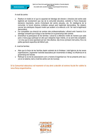 Quin és el futur de la participació de les famílies a l’escola desprès
de la LOMCE?
Una anàlisi dels consells escolars i la participació formal de les
famílies
	
Dossier de premsa FJB
A nivell de centre:
 Restituir el model en el que la capacitat de lideratge del director o directora del centre està
legitimat pel recolzament que rep de la comunitat educativa, sobretot a l’hora d’executar
decisions importants, canvis d’orientació del centre educatiu, etc. En deslligar-la de la
comunitat, la funció directiva s’afebleix perquè perd legitimitat democràtica. No obstant,
canviar les pràctiques d'aquest model que acaben a la selecció a dit i fer real la legitimació
democràtica.
 Fer compatible una direcció de centres més professionalitzada i eficient amb l’exercici d’un
lideratge compartit que inclogui a les famílies en la governança dels centres.
 Diversificar la participació de les famílies i ubicar-la a diferents nivells de manera que cada
pare o mare pugui participar en allò que li desperta major interès, on se sent més competent,
i on creu que la seva aportació pot ser més efectiva: des d'una comissió molt activa, fins a la
petita aportació especifica del father's job.
A nivell de famílies:
 Atès que la força de les famílies depèn sobretot de la fortalesa i intel·ligència de les seves
organitzacions, augmentar l'activitat associativa per incrementar el diàleg i la influència en la
governança de l’escola.
 Reforçar la via de les associacions com a manera d’organitzar-se i fer-se presents amb veu i
vot en el sistema, tant a nivell de centre com de municipi.
Si la Comunitat educativa vol mantenir el seu dret a decidir al centres ha de fer valdre la
seva força organitzativa
 
