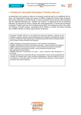 Quin és el futur de la participació de les famílies a l’escola desprès
de la LOMCE?
Una anàlisi dels consells escolars i la participació formal de les
famílies
	
	
Dossier de premsa FJB
1. Introducció i descripció del projecte “Famílies amb veu”
La democràcia a les escoles es troba en un moment crucial pel que fa a la redefinició del sis-
tema i de l’organització escolar que suposa la LOMCE. El paper del màxim òrgan de govern
dels centres educatius, el consell escolar, es posa en entredit amb la nova llei. Això juntament
amb les habituals dificultats per mantenir viu l’interès i la implicació de tota la comunitat
educativa, fa necessària la revisió i l’anàlisi dels canals democràtics a l’escola que ha efectuat
el projecte “Famílies amb veu” de la Fundació Jaume Bofill. Fruit d’aquesta recerca hem publi-
cat l’informe: “Consells escolars i participació de les famílies a l’escola. Una lectura marcada
per la LOMCE" del que se nodreix aquest dossier de premsa.
	
	
	
	
El projecte “Famílies amb veu” és un projecte de recerca per conèixer i analitzar en pro-
funditat la quantitat, qualitat i potencial d’aportació de les famílies al lideratge del sistema
educatiu a Catalunya. Està impulsat per la Fundació Jaume Bofill amb les principals federa-
cions de pares i mares d’alumnes de Catalunya:
FAPAC. Federacions d’associacions de pares i mares d’alumnes de Catalunya,
CCAPAC. Confederació Cristiana d’associacions de pares i mares d’alumnes de Catalunya
FAPAES. Federació d’associacions de pares i mares d’alumnes d’escoles de secundària
FAPEL. Federació d’associacions de pares i mares d’alumnes d’escoles lliures
AEC. Agrupació Escolar Catalana
FAMPADI Federació d’associacions de pares i mares d’alumnes amb discapacitat in-
tel·lectual
El projecte parteix de la constatació del poc reconeixement i espai real que paradoxalment
s’atorga a les famílies com a sector interessat (stakeholders) i amb veu pròpia en el siste-
ma educatiu, al costat dels altres tres agents l’administració educativa, el sector docent i
els titulars dels centres educatius.
	
 