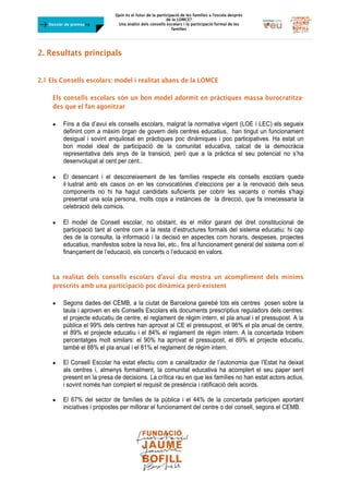 Quin és el futur de la participació de les famílies a l’escola desprès
de la LOMCE?
Una anàlisi dels consells escolars i la participació formal de les
famílies
	
Dossier de premsa FJB
2. Resultats principals
	
2.1 Els Consells escolars: model i realitat abans de la LOMCE
Els consells escolars són un bon model adormit en pràctiques massa burocratitza-
des que el fan agonitzar
 Fins a dia d’avui els consells escolars, malgrat la normativa vigent (LOE i LEC) els segueix
definint com a màxim òrgan de govern dels centres educatius, han tingut un funcionament
desigual i sovint anquilosat en pràctiques poc dinàmiques i poc participatives. Ha estat un
bon model ideal de participació de la comunitat educativa, calcat de la democràcia
representativa dels anys de la transició, però que a la pràctica el seu potencial no s’ha
desenvolupat al cent per cent..
	
 El desencant i el desconeixement de les famílies respecte els consells escolars queda
il·lustrat amb els casos on en les convocatòries d’eleccions per a la renovació dels seus
components no hi ha hagut candidats suficients per cobrir les vacants o només s'hagi
presentat una sola persona, molts cops a instàncies de la direcció, que fa innecessaria la
celebració dels comicis.
	
 El model de Consell escolar, no obstant, és el millor garant del dret constitucional de
participació tant al centre com a la resta d’estructures formals del sistema educatiu: hi cap
des de la consulta, la informació i la decisió en aspectes com horaris, despeses, projectes
educatius, manifestos sobre la nova llei, etc., fins al funcionament general del sistema com el
finançament de l’educació, els concerts o l’educació en valors.
La realitat dels consells escolars d’avui dia mostra un acompliment dels mínims
prescrits amb una participació poc dinàmica però existent
 Segons dades del CEMB, a la ciutat de Barcelona gairebé tots els centres posen sobre la
taula i aproven en els Consells Escolars els documents prescriptius reguladors dels centres:
el projecte educatiu de centre, el reglament de règim intern, el pla anual i el pressupost. A la
pública el 99% dels centres han aprovat al CE el pressupost, el 96% el pla anual de centre,
el 89% el projecte educatiu i el 84% el reglament de règim intern. A la concertada trobem
percentatges molt similars: el 90% ha aprovat el pressupost, el 89% el projecte educatiu,
també el 88% el pla anual i el 81% el reglament de règim intern.
 El Consell Escolar ha estat efectiu com a canalitzador de l’autonomia que l’Estat ha deixat
als centres i, almenys formalment, la comunitat educativa ha acomplert el seu paper sent
present en la presa de decisions. La crítica rau en que les famílies no han estat actors actius,
i sovint només han complert el requisit de presència i ratificació dels acords.
 El 67% del sector de famílies de la pública i el 44% de la concertada participen aportant
iniciatives i propostes per millorar el funcionament del centre o del consell, segons el CEMB.
 