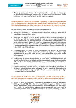 Quin és el futur de la participació de les famílies a l’escola desprès
de la LOMCE?
Una anàlisi dels consells escolars i la participació formal de les
famílies
	
Dossier de premsa FJB
 Malgrat aquesta capacitat d’iniciativa de pares i mares, s’han de relativitzar les dades ja que
en la vessant qualitativa trobem que pocs cops es donen debats profunds en els consells
escolars i el més freqüent és l’aprovació rutinària dels temes exposats.
La desinformació, la manca de paritat en la composició, la poca autonomia dels cen-
tres, el corporativisme i les dificultats pròpies de les famílies són els cinc princi-
pals desincentius detectats per la participació de les famílies als consells escolars
Hem identificat cinc punts que clarament desincentiven la participació:
 Desinformació respecte el CE: al voltant del 18% de les famílies afirmen que desconeixen si
aquest òrgan existeix en el seu centre.
 Composició molt desigual: dins dels consells escolars de centre trobem un representant de
les famílies per cada tres representants de la resta. La normativa vigent dels Consells
escolars recomana que els acords es prenguin per consens entre tots els membres, però
admet acords per majoria absoluta (la meitat més u) o per majoria simple (en què el vot del
president té valor doble). Això implica que les famílies amb prou feines tenen capacitat
d’influir en les decisions contravenint una condició fonamental per a la participació com és
trobar utilitat i capacitat d’incidència.
 Escassa autonomia de centres: la gestió dels recursos, del personal, de l’organització
curricular i horària etc. vinguin determinades per instàncies superiors centralitzades, i per
tant els marges de decisió del Consell escolar (a banda del pes que hi tinguin pares i mares)
siguin escassos.
 Corporativisme de mestres i equips directius en molts centres: converteix les sessions dels
consells escolars en tràmits: es ratifiquen decisions ja preses per l’equip directiu o el claustre,
la documentació no està a disposició amb antelació, no sempre es publiquen les actes ni es
difonen.
 Entre les dificultats que les són pròpies a les famílies ens han destacat el problemes de
conciliació i d’incompatibilitat horària, la llunyania del centre educatiu, el desencant motivat
per la situació actual o la creença que no és rellevant, necessari o que és el centre el que
s’ha de fer càrrec d’aquest assumptes.
La participació de les famílies a les eleccions dels consells escolars en realitat és
més alta: del 9% que marquen les xifres oficials al 34% que indiquen les famílies.
 Segons les dades del Departament d’ensenyament, en les eleccions als CE celebrades a
Catalunya el curs 2012-2013 hi va haver només un 9% de participació en el global del sector
famílies. Aquesta dada te algunes inconsistències. Principalment, perquè el cens compta
com a electors els dos membres de la parella i normalment aquestes exerceixen un sol vot
per família, i en molts casos, en no haver-hi més d’una candidatura, el centre ja no anima a
 