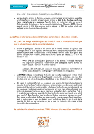 Quin és el futur de la participació de les famílies a l’escola desprès
de la LOMCE?
Una anàlisi dels consells escolars i la participació formal de les
famílies
	
Dossier de premsa FJB
anar a votar i dóna per electes els pares i mares candidats únics.
 L'enquesta a les famílies de “Famílies amb veu” permet triangular la informació i el resultat és
una fotografia més favorable a la participació familiar: el 34% de les famílies manifesten
haver votat a les darreres eleccions. Aquestes dades són molt similars a les que aporta el
Sistema estatal de indicadores de la educación (Ministerio de Educación, 2009). Segons
aquest informe el 40% dels pares de centres públics i el 30% de centres privats van
participar en les eleccions al consell escolar.
2.2 LOMCE: El futur de la participació formal de les famílies en educació en entredit.
La LOMCE fa menys democràtiques les escoles i ratlla la inconstitucionalitat pel
que fa a la participació de la comunitat educativa.
 El dret de participació i decisió de les famílies en el sistema educatiu, a Espanya, està
reconegut al més alt nivell legislatiu: la Constitució (1978) assegura una programació general
de l’ensenyament amb participació dels sectors afectats i obre les portes de la gestió dels
centres a la comunitat educativa, entre ells les mares i pares. Els articles 27.5 i 27.7 ho
expressen així:
“Article 27.5: Els poders públics garanteixen el dret de tots a l’educació mitjançant
una programació general de l’ensenyament, amb participació efectiva de tots els
sectors afectats i la creació de centres docents”.
Article 27.7: Els professors, els pares i, en el seu cas, els alumnes intervindran en el
control i gestió dels centres sostinguts per l’Administració amb fons públics.”
 La LOMCE buida de competències decisòries als consells escolars dels centres, el lloc
on s’exerceix el dret constitucional de participació i decisió, i les centralitza a les mans dels
directors, en el cas dels centres públics, i dels titulars, en cas dels centres privats concertats.
 Els espais de participació formals són necessaris per a garantir el dret constitucional sobre la
capacitat de les famílies d’incidir en el sistema i fer sentir la seva veu de manera autònoma i
independent. Normalment les opinions i les voluntats de les famílies són coincidents amb les
del professorat i les decisions es prenen per consens, tant en el marc del consell escolar com
en la resta d’espais d’interlocució que la majoria de centres han obert a les famílies. Però si
hi ha qüestions en debat, qui garantirà el dret de les famílies a discrepar i que la seva opinió
sigui efectiva? Quan l’acord no sigui tan obvi, qui farà de portaveu de les seves opinions?
Com passa amb la majoria de lleis, els seus preceptes no ens marquen l’acció quotidiana,
però hi podem recórrer quan ens trobem en un conflicte de drets. És en el sentit de la
garantia del dret que cal denunciar-ho, per a que no s’esborrin dels marcs jurídics
democràtics d’un cop de ploma.
La majoria dels països integrants de l’OCDE disposen d’un ventall de possibilitats
 