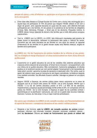 Quin és el futur de la participació de les famílies a l’escola desprès
de la LOMCE?
Una anàlisi dels consells escolars i la participació formal de les
famílies
	
Dossier de premsa FJB
perquè els pares, a més d’informar-se, participin en el govern dels centres públics i
en la seva gestió.
 Entre totes elles destaca el Consell Escolar de Centre com a forma més recorreguda per a
aquest tipus de participació. El 70% de països que integren l’OCDE utilitzen el CE com a
òrgan de govern, amb capacitat decisòria en quasi tots els casos, amb diferents fórmules
participatives per a les famílies. En els països on la presència de les famílies és obligatòria
(França, Itàlia, Alemanya, Portugal…), tenen pes en les decisions. D'aquesta manera, la
LOMCE ofereix menys capacitat de decisió a les famílies que a molts dels països europeus
capdavanters.
 Tant la LOMCE com la LOECE y la LOCE, lleis d'educació impulsades pels governs de
dretes durant la democràcia, redueixen la participació dels pares a l’elecció de centre.
Convertint així els drets educatius de les famílies en una opció de mercat: la capacitat
d’intervenció de les famílies en la gestió escolar acaba enla llibertat d'elecció, erigida en
bandera de la participació.
La LOMCE tot i fer de l’autonomia de centres bandera de la reforma al seu preàm-
bul, no n’amplia el marge d’actuació i el situa exclusivament en mans d’una direcció
professional
 L’autonomia en la gestió educativa és una de les variables dels sistemes educatius que
s’associa amb la reducció de la burocràcia, el foment de la innovació i, conseqüentment, amb
una millora de la qualitat educativa. Més concretament, l'autonomia pedagògica, té efectes
positius en el rendiment escolar per com permet adaptar l’ensenyament a les necessitats de
cada entorn concret i aproxima la presa de decisions al destinatari últim. Per contra, quan la
gestió del sistema recau quasi en exclusiva en els òrgans centralitzats, la distància respecte
a les realitats concretes i les dificultats d’exercir autoritat i lideratge es palesen en uns pitjors
resultats.
 Segons l’OCDE a Espanya, els centres públics tenen menor autonomia en la presa de
decisions que en el conjunt dels països de l’OCDE i de la Unió Europea. Mentre que a
l’OCDE i a la UE els centres educatius prenen el 41% i el 46% de les decisions,
respectivament, a Espanya aquest percentatge només arriba al 25%. En comparació amb els
països de l’OCDE i de la Unió Europea, a Espanya el paper de les autoritats centrals i
autonòmiques en la planificació i estructures, així com en la gestió dels recursos materials,
financers i humans, és més ampli, hi ha un major nivell de centralització.
Els canvis que introdueix la LOMCE en els consells escolars són fonamentalment en
el capítol de funcions i composició: desactiva el seu sentit i utilitat primera.
 Respecte a les funcions, amb la LOMCE, els consells escolars de centres avaluen,
participen, informen, són informats, coneixen, proposen, promouen, analitzen, valoren…,
però no decideixen. Dibuixa un model de funcionament que pivota al voltant del
 