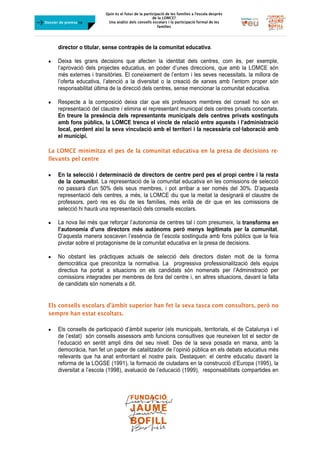 Quin és el futur de la participació de les famílies a l’escola desprès
de la LOMCE?
Una anàlisi dels consells escolars i la participació formal de les
famílies
	
Dossier de premsa FJB
director o titular, sense contrapès de la comunitat educativa.
 Deixa les grans decisions que afecten la identitat dels centres, com és, per exemple,
l’aprovació dels projectes educatius, en poder d’unes direccions, que amb la LOMCE són
més externes i transitòries. El coneixement de l’entorn i les seves necessitats, la millora de
l’oferta educativa, l’atenció a la diversitat o la creació de xarxes amb l’entorn proper són
responsabilitat última de la direcció dels centres, sense mencionar la comunitat educativa.
 Respecte a la composició deixa clar que els professors membres del consell ho són en
representació del claustre i elimina el representant municipal dels centres privats concertats.
En treure la presència dels representants municipals dels centres privats sostinguts
amb fons públics, la LOMCE trenca el vincle de relació entre aquests i l’administració
local, perdent així la seva vinculació amb el territori i la necessària col·laboració amb
el municipi.
La LOMCE minimitza el pes de la comunitat educativa en la presa de decisions re-
llevants pel centre
 En la selecció i determinació de directors de centre perd pes el propi centre i la resta
de la comunitat. La representació de la comunitat educativa en les comissions de selecció
no passarà d’un 50% dels seus membres, i pot arribar a ser només del 30%. D’aquesta
representació dels centres, a més, la LOMCE diu que la meitat la designarà el claustre de
professors, però res es diu de les famílies, més enllà de dir que en les comissions de
selecció hi haurà una representació dels consells escolars.
 La nova llei més que reforçar l’autonomia de centres tal i com presumeix, la transforma en
l’autonomia d’uns directors més autònoms però menys legitimats per la comunitat.
D’aquesta manera soscaven l’essència de l’escola sostinguda amb fons públics que la feia
pivotar sobre el protagonisme de la comunitat educativa en la presa de decisions.
 No obstant les pràctiques actuals de selecció dels directors disten molt de la forma
democràtica que preconitza la normativa. La progressiva professionalització dels equips
directius ha portat a situacions on els candidats són nomenats per l’Administració per
comissions integrades per membres de fora del centre i, en altres situacions, davant la falta
de candidats són nomenats a dit.
Els consells escolars d’àmbit superior han fet la seva tasca com consultors, però no
sempre han estat escoltats.
 Els consells de participació d’àmbit superior (els municipals, territorials, el de Catalunya i el
de l’estat) són consells assessors amb funcions consultives que reuneixen tot el sector de
l’educació en sentit ampli dins del seu nivell. Des de la seva posada en marxa, amb la
democràcia, han fet un paper de catalitzador de l’opinió pública en els debats educatius més
rellevants que ha anat enfrontant el nostre país. Destaquen: el centre educatiu davant la
reforma de la LOGSE (1991), la formació de ciutadans en la construcció d’Europa (1995), la
diversitat a l’escola (1998), avaluació de l’educació (1999), responsabilitats compartides en
 