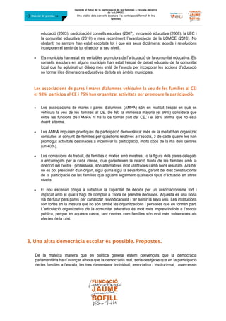 Quin és el futur de la participació de les famílies a l’escola desprès
de la LOMCE?
Una anàlisi dels consells escolars i la participació formal de les
famílies
	
Dossier de premsa FJB
educació (2003), participació i consells escolars (2007), innovació educativa (2008), la LEC i
la comunitat educativa (2010) o més recentment l’avantprojecte de la LOMCE (2013). No
obstant, no sempre han estat escoltats tot i que els seus dictàmens, acords i resolucions
incorporen el sentir de tot el sector al seu nivell.
 Els municipis han estat els veritables promotors de l’articulació de la comunitat educativa. Els
consells escolars en alguns municipis han estat l’espai de debat educatiu de la comunitat
local que ha aglutinat un diàleg més enllà de l’escola per incorporar les accions d’educació
no formal i les dimensions educatives de tots els àmbits municipals.
Les associacions de pares i mares d’alumnes vehiculen la veu de les famílies al CE:
el 98% participa al CE i 75% han organitzat activitats per promoure la participació.
 Les associacions de mares i pares d’alumnes (AMPA) són en realitat l’espai en què es
vehicula la veu de les famílies al CE. De fet, la immensa majoria (el 99%) considera que
entre les funcions de l’AMPA hi ha la de formar part del CE, i el 98% afirma que ho està
duent a terme.
 Les AMPA impulsen practiques de participació democràtica: més de la meitat han organitzat
consultes al conjunt de famílies per qüestions relatives a l’escola, 3 de cada quatre les han
promogut activitats destinades a incentivar la participació, molts cops de la mà dels centres
(un 40%).
 Les comissions de treball, de famílies o mixtes amb mestres, o la figura dels pares delegats
o encarregats per a cada classe, que garanteixen la relació fluida de les famílies amb la
direcció del centre i professorat, són alternatives molt utilitzades i amb bons resultats. Ara bé,
no es pot prescindir d'un òrgan, sigui quina sigui la seva forma, garant del dret constitucional
de la participació de les famílies que aguanti legalment qualsevol tipus d'actuació en altres
nivells.
 El nou escenari obliga a substituir la capacitat de decidir per un associacionisme fort i
implicat amb el qual s’hagi de comptar a l’hora de prendre decisions. Aquesta és una bona
via de futur pels pares per canalitzar reivindicacions i fer sentir la seva veu. Les institucions
són fortes en la mesura que ho són també les organitzacions i persones que en formen part.
L’articulació organitzativa de la comunitat educativa és molt més imprescindible a l’escola
pública, perquè en aquests casos, tant centres com famílies són molt més vulnerables als
efectes de la crisi.
	
	
3. Una altra democràcia escolar és possible. Propostes.
	
De la mateixa manera que en política general estem convençuts que la democràcia
parlamentària ha d’avançar alhora que la democràcia real, seria desitjable que en la participació
de les famílies a l’escola, les tres dimensions: individual, associativa i institucional, avancessin
 