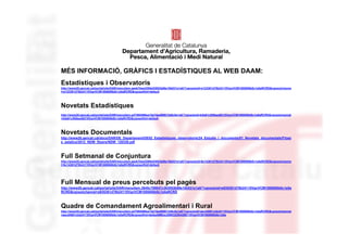 Identificació del
                                        departament o organisme

MÉS INFORMACIÓ, GRÀFICS I ESTADÍSTIQUES AL WEB DAAM:
Estadístiques i Observatoris
http://www20.gencat.cat/portal/site/DAR/menuitem.aeeb7bee2285e53053b88e10b031e1a0/?vgnextoid=e123361d78b24110VgnVCM1000000b0c1e0aRCRD&vgnextchanne
l=e123361d78b24110VgnVCM1000000b0c1e0aRCRD&vgnextfmt=default




Novetats Estadístiques
http://www20.gencat.cat/portal/site/DAR/menuitem.ed7565466ea15a74eaf88613d8c0e1a0/?vgnextoid=b5a61c955eed8210VgnVCM1000008d0c1e0aRCRD&vgnextchannel
=b5a61c955eed8210VgnVCM1000008d0c1e0aRCRD&vgnextfmt=default




Novetats Documentals
http://www20.gencat.cat/docs/DAR/DE_Departament/DE02_Estadistiques_observatoris/24_Estudis_i_documents/01_Novetats_documentals/Fitxer
s_estatics/2012_NDW_fitxers/NDW_120330.pdf



Full Setmanal de Conjuntura
http://www20.gencat.cat/portal/site/DAR/menuitem.aeeb7bee2285e53053b88e10b031e1a0/?vgnextoid=6c14361d78b24110VgnVCM1000000b0c1e0aRCRD&vgnextchanne
l=6c14361d78b24110VgnVCM1000000b0c1e0aRCRD&vgnextfmt=default




Full Mensual de preus percebuts pel pagès
http://www20.gencat.cat/portal/site/DAR/menuitem.3645c709047c363053b88e10b031e1a0/?vgnextoid=e935361d78b24110VgnVCM1000000b0c1e0a
RCRD&vgnextchannel=e935361d78b24110VgnVCM1000000b0c1e0aRCRD



Quadre de Comandament Agroalimentari i Rural
http://www20.gencat.cat/portal/site/DAR/menuitem.ed7565466ea15a74eaf88613d8c0e1a0/?vgnextoid=aecd4881cbb24110VgnVCM1000000b0c1e0aRCRD&vgnextchannel
=aecd4881cbb24110VgnVCM1000000b0c1e0aRCRD&vgnextfmt=default#Bloc2990322fb4286110VgnVCM1000008d0c1e0a
 