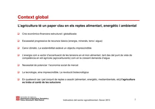 Context global
L’agricultura té un paper clau en els reptes alimentari, energètic i ambiental

   Crisi econòmico-financera estructural i globalitzada

   Escassetat progressiva de recursos bàsics (energia, minerals, terra i aigua)

   Canvi climàtic. La sostenibilitat esdevé un objectiu imprescindible

   L’energia com a vector d’accentuació de les tensions en el mon alimentari, tant des del punt de vista de
   competència en sòl agrícola (agrocarburants) com en la creixent demanda d’aigua

   Necessitat de potenciar l’economia social de mercat

   La tecnologia, eina imprescindible. La revolució biotecnològica

   En qualsevol cas i pel conjunt de reptes a assolir (alimentari, energètic, mediambientals, etc) l’agricultura
   es troba al cantó de les solucions




Identificació del departament o organisme
                          Indicadors del sector agroalimentari. Gener 2013                                     2
 