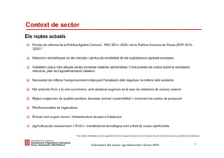 Context de sector
Els reptes actuals
   Procés de reforma de la Política Agrària Comuna PAC 2014 -2020 i de la Política Comuna de Pesca (PCP 2014-
   2020) *

   Relacions asimètriques en els mercats i pèrdua de rendibilitat de les explotacions agràries europees

   Volatilitat i preus més elevats de les primeres matèries alimentàries. Forta pressió de costos sobre la ramaderia
   intensiva, pilar de l’agroalimentació catalana

   Necessitat de millorar l’autoproveïment mitjançant l’ampliació dels regadius i la millora dels existents

   Rol anticíclic front a la crisi econòmica amb destacat augment de la taxa de cobertura de comerç exterior

   Majors exigències de qualitat sanitària, benestar animal i sostenibilitat = increment de costos de producció

   Plurifuncionalitat de l’agricultura

   El bosc com a gran recurs i infraestructura de país a Catalunya

   Agricultura del coneixement // R+D+i i transferència tecnològica com a font de noves oportunitats

                                     *Les dades referides al sector agroalimentari en aquest document no inclouen les del sector de la pesca, pendents de validació


Identificació del departament o organisme
                          Indicadors del sector agroalimentari. Gener 2013                                                                                    3
 