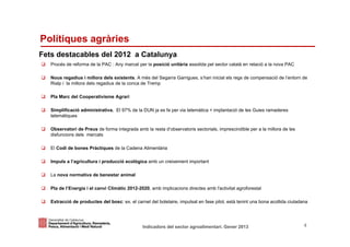 Polítiques agràries
Fets destacables del 2012 a Catalunya
   Procés de reforma de la PAC : Any marcat per la posició unitària assolida pel sector català en relació a la nova PAC

   Nous regadius i millora dels existents. A més del Segarra Garrigues, s’han iniciat els regs de compensació de l’entorn de
   Rialp i la millora dels regadius de la conca de Tremp

   Pla Marc del Cooperativisme Agrari

   Simplificació administrativa. El 97% de la DUN ja es fa per via telemàtica + implantació de les Guies ramaderes
   telemàtiques

   Observatori de Preus de forma integrada amb la resta d’observatoris sectorials, imprescindible per a la millora de les
   disfuncions dels mercats

   El Codi de bones Pràctiques de la Cadena Alimentària

   Impuls a l’agricultura i producció ecològica amb un creixement important

   La nova normativa de benestar animal

   Pla de l’Energia i el canvi Climàtic 2012-2020, amb implicacions directes amb l'activitat agroforestal

   Extracció de productes del bosc: ex. el carnet del boletaire, impulsat en fase pilot, està tenint una bona acollida ciutadana



Identificació del departament o organisme
                          Indicadors del sector agroalimentari. Gener 2013                                                    4
 