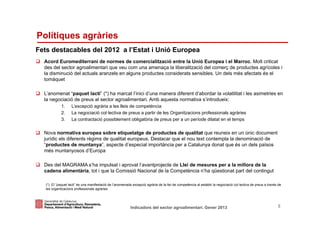 Polítiques agràries
Fets destacables del 2012 a l’Estat i Unió Europea
  Acord Euromediterrani de normes de comercialització entre la Unió Europea i el Marroc. Molt criticat
  des del sector agroalimentari que veu com una amenaça la liberalització del comerç de productes agrícoles i
  la disminució del actuals aranzels en alguns productes considerats sensibles. Un dels més afectats és el
  tomàquet

  L’anomenat “paquet lacti” (*) ha marcat l’inici d’una manera diferent d’abordar la volatilitat i les asimetries en
  la negociació de preus al sector agroalimentari. Amb aquesta normativa s’introdueix:
             1.     L’excepció agrària a les lleis de competència
             2.     La negociació col·lectiva de preus a partir de les Organitzacions professionals agràries
             3.     La contractació possiblement obligatòria de preus per a un període dilatat en el temps

  Nova normativa europea sobre etiquetatge de productes de qualitat que reuneix en un únic document
  jurídic els diferents règims de qualitat europeus. Destacar que el nou text contempla la denominació de
  “productes de muntanya”, aspecte d’especial importància per a Catalunya donat que és un dels països
  més muntanyosos d’Europa

  Des del MAGRAMA s’ha impulsat i aprovat l’avantprojecte de Llei de mesures per a la millora de la
  cadena alimentària, tot i que la Comissió Nacional de la Competència n’ha qüestionat part del contingut

   (*) El “paquet lacti” és una manifestació de l’anomenada excepció agrària de la llei de competència al establir la negociació col·lectiva de preus a través de
   les organitzacions professionals agràries



Identificació del departament o organisme
                          Indicadors del sector agroalimentari. Gener 2013                                                                                    5
 