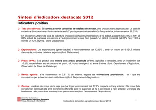 Síntesi d’indicadors destacats 2012
Indicadors positius
  Taxa de cobertura: El comerç exterior consolida la fortalesa del sector, amb una un avanç espectacular. La taxa de
  cobertura d’exportacions s’ha incrementat en 8,7 punts percentuals en relació a l’any anterior, situant-se en el 88,03 %
  En els darrers 20 anys la taxa de cobertura (relació exportacions/importacions) s’ha doblat, passant d’un 34% el 1991 al
  88% actual, la qual cosa ens apropa a l’autoproveïment ja que hem passat d’un dèficit comercial del 66% l’any 1991 a
  només un 12% el 2012. (font: Datacomex)


  Exportacions: Les exportacions (gener-octubre) s’han incrementat un 12,93% , amb un volum de 6.421,7 milions
  d’euros de productes catalans exportats (font: Datacomex)


  Preus (IPPA): S’ha produït una millora dels preus percebuts (IPPA), agrícoles i ramaders, amb un increment del
  10,5%, especialment en els sectors del porcí, oli, fruita, farratges i vi, entre d’altres. (font: Departament d’Agricultura,
  Observatori de Preus de Catalunya)


  Renda agrària: s’ha incrementat un 3,61 % de mitjana, segons les estimacions provisionals,                    tot i que les
  concrecions per subsectors són molt diferents (font: Departament d’Agricultura)


  Costos: explosió de preus de la soja que ha tingut un increment del 37,7% respecte a l’any anterior. Els preus dels
  cereals han continuat alts amb increments diferents però no superiors al 10 % en relació a l’any anterior. L’energia, els
  fertilitzants i els pinsos han mantingut uns preus molt alts (font: Departament d’Agricultura)


Identificació del departament o organisme
                          Indicadors del sector agroalimentari. Gener 2013                                               6
 