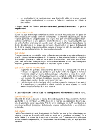 10
• Les famílies haurien de constituir-se en grup de pressió, lobby, per a ser un element
clau i decisiu en el debat de pressupostos al Parlament: haurien de ser cridades a
comparèixer.
7. Beques i ajuts a les famílies en funció de la renda, per l’equitat educativa i la igualtat
d’oportunitats.
CONTEXTUALITZACIÓ
Durant els anys de bonança econòmica els estats han estat més preocupats per posar en
marxa iniciatives en educació centrades en l’eficiència i el rendiment educatiu que no pas en
l’equitat, generant així una polarització cada vegada més gran entre centres segons el con-
text socioeconòmic de la seva població. Una tendència que la crisi ha agreujat pel fet que
allà on les famílies tenen recursos aquestes estan sufragant els efectes de les retallades. Els
dèficits de cobertura de les beques de menjador o l’increment de les quotes de l’educació
del 0-3 i la reducció d’aportació pública a aquest ensenyament són dos exemples de les
tensions que pateix l’equitat dins del sistema educatiu català.
QUÈ VOLEM?
Tenint en compte que els individus tenim –o hauríem de tenir– dret a una educació gratuïta,
hem de cercar formes per compensar les desigualtats, a fi de garantir l’educació en igualtat
de condicions: garantir la cobertura de les necessitats bàsiques i educatives dels infants i
joves, amb un sistema de beques i ajuts d’acord amb el moment actual; i en l’etapa posto-
bligatòria, garantir sistemes de tarifació de les quotes segons la renda.
QUÈ ENS CAL PER FER- HO POSSIBLE?
• Augmentar les partides pressupostàries destinades a la salvaguarda del dret a
l’educació en igualtats de condicions per lluitar contra la iniquitat i fomentar
l’eficiència. Establir un sistema de beques i ajuts en funció de la renda de les famíli-
es amb criteris menys restrictius i que tinguin en compte la realitat dels infants en el
seus contexts. Cal agilitzar el procés de concessió i el pagament de les ajudes per
tal que siguin efectives des del començament del curs.
• L’administració pública hauria de prioritzar els pressupostos en educació per garan-
tir uns equipaments, materials i serveis de qualitat a tot arreu, a banda del que hi
puguin afegir les famílies de la seva butxaca.
8. L’associacionisme familiar ha de ser reconegut com a moviment social d’acció cívica.
CONTEXTUALITZACIÓ
Més enllà del debat pedagògic, hi ha una dimensió ciutadana de l’associacionisme familiar
que també es vol reivindicar. Les AMPA tenen tot el valor de les associacions d’interès pú-
blic, de voluntariat social i associatiu. Amb les seves pràctiques, les AMPA contribueixen a
fer més dens el teixit de relacions de la societat catalana multiplicant així el seu efecte co-
hesionador.
QUÈ VOLEM?
L’AMPA funciona com a escola de ciutadania: les famílies que som actives a l’escola ens im-
pliquem en aspectes de mobilització social per sobre de la ciutadania en general. Per a
molts, l’AMPA és el primer lloc de participació ciutadana real. És una oportunitat a l’hora de
pensar els models organitzatius, de funcionament i de relació necessaris per a fer possibles
els ideals.
 