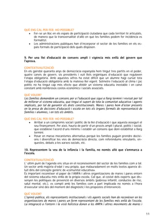 11
QUÈ ENS CAL PER FER- HO POSSIBLE?
• Fer-se un lloc en els espais de participació ciutadana que cada territori té articulats,
de manera que la transversalitat d’allò en què les famílies podem fer incidència es
formalitzi.
• Les administracions públiques han d’incorporar el sector de les famílies en els es-
pais formals de participació dels quals disposen.
9. Per una llei d’educació de consens ampli i vigència més enllà del govern que
l’aprova.
CONTEXTUALITZACIÓ
En els gairebé quaranta anys de democràcia espanyola hem tingut tres partits en el poder,
quatre canvis de govern, sis presidents i vuit lleis orgàniques d’educació que regulaven
l’etapa obligatòria. Amb aquestes xifres ha estat difícil que un alumne hagi cursat tota
l’etapa d’educació obligatòria amb la mateixa llei vigent. Sotmetre l’educació al clima i joc
polític no ha tingut cap més efecte que afeblir un sistema educatiu inestable i en canvi
constant amb nombrosos costos econòmics i socials associats.
QUÈ VOLEM?
Les famílies demandem un consens per a l’educació que sigui a llarg termini i revisat per tal
de millorar el sistema educatiu, que tingui el suport de tota la comunitat educativa i agents
implicats, per tal de garantir els drets constitucionals. Mares i pares hem d’estar presents
en la presa de decisions d’educació i escola en tots els òrgans formals de representació de
famílies i alumnes, i en tots els àmbits.
QUÈ ENS CAL PER FER- HO POSSIBLE?
• Arribar a un compromís social i polític de la llei d’educació i que aquesta asseguri el
seu finançament. Per això, hauria de partir d’un procés ampli i plural, polític i social,
que estableixi l’acord d’uns mínims i establir un consens que doni estabilitat a llarg
termini.
• Posar en marxa mecanismes alternatius perquè les famílies puguin prendre decisi-
ons i diversificar les vies de democràcia directa, com referèndums vinculants, en-
questes, debats a les xarxes socials, etc.
10. Representem la veu de la infància i la família, no només allò que s’emmarca a
l’escola.
CONTEXTUALITZACIÓ
L’ últim punt de l’agenda ens situa en el reconeixement del sector de les famílies com a tal.
Un sector amb majoria d’edat i veu pròpia, que malauradament en molts textos apareix di-
luït dins del concepte genèric de «comunitat educativa».
És important reconèixer el paper de l’AMPA i altres organitzacions de mares i pares entorn
del sistema educatiu més enllà de la pròpia escola, Cal que, al costat dels experts que dis-
senyen les polítiques de prevenció en diversos àmbits (pobresa infantil, conductes de risc,
salut mental, etc.), es compti amb les famílies com a part implicada no només a l’hora
d’executar sinó des del moment del diagnòstic i les propostes d’intervenció.
QUÈ VOLEM?
L’opinió pública, els representants institucionals i els agents socials han de reconèixer en les
organitzacions de mares i pares un ferm representant de les famílies més enllà de l’escola.
La integració a l’entorn i la visió holística donen a les AMPA i altres moviments de mares i
 