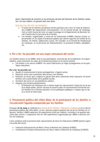 12
pares l’oportunitat de convertir-se en portaveus del pols del benestar de les famílies catala-
nes i els seus infants i en garants dels seus drets.
QUÈ ENS CAL PER FER- HO POSSIBLE?
• El sector de les famílies actualment només participa com a tal a la Taula de federaci-
ons d’AMPA del Departament d’Ensenyament i en el Consell Escolar de Catalunya.
Com a mínim hauria de tenir un espai reconegut en el Departament de Benestar So-
cial i Família dins la Secretaria de la Família.
• Les famílies, organitzades a través de les federacions d’AMPA, haurien d’estar re-
presentades en els espais d’ordenació pública que afectin aspectes de l’àmbit de les
famílies, els infants, adolescents o joves. Per exemple, en el Consell de l’Audiovisual
de Catalunya, en la prevenció de maltractaments, la promoció d’hàbits saludables,
etc.
4. Per a fer- ho possible cal una major articulació del sector
Les famílies actives en les AMPA, amb la seva participació, exercida des de la implicació i la respon-
sabilitat, estan fomentant els valors de la democràcia bàsics en la nostra societat.
• Cal atribuir a les xarxes d’AMPA i les seves federacions un major protagonisme en les polí-
tiques educatives.
Per a fer- ho possible cal:
• Assolir el reconeixement d’actors protagonistes, d’agents actius.
• Potenciar sector com a promotor dels serveis a les famílies.
• Potenciar un sector que s’erigeixi en garant dels drets relacionats amb l’educació: ell sector
famílies com a potenciador de la qualitat escolar.
• Vertebrar del sector en una plataforma unitària.
• Impulsar una iniciativa parlamentaria
o El Parlament de Catalunya com a màxim òrgan de representació, hauria de ser la seu
d’un debat públic, plural i encarat al consens sobre el reconeixement formal del sec-
tor famílies en el sistema educatiu i en les polítiques públiques i cíviques que es du-
en a terme al nostre país.
5. Presentació pública del Llibre Blanc de la participació de les famílies a
l’escola amb l’agenda compartida per les famílies
El proper 24 de maig se celebrarà el «I Fòrum de les Famílies i l'Educació a Catalunya» on es farà la
presentació pública del Llibre Blanc. A més, diversos experts parlaran del rol de les famílies en l'e-
ducació; famílies i AMPA explicaran 20 experiències d'èxit per millorar i contribuir a la qualitat edu-
cativa dels centres i s'exposaran més de 100 experiències organitzades per AMPA a diversos cen-
tres de Catalunya.
L'acte comptarà amb la presència dels representants de totes les federacions d'AMPA donant suport
a la unitat del sector:
• Federació d’Associacions de Mares i Pares d’Alumnes de Catalunya (FAPAC).
• Confederació Cristiana d’Associacions de Pares i Mares d’Alumnes de Catalunya (CCAPAC).
 