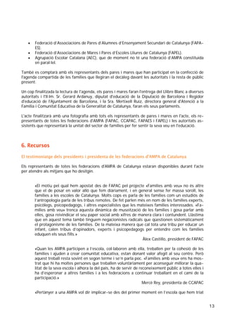 13
• Federació d’Associacions de Pares d’Alumnes d’Ensenyament Secundari de Catalunya (FAPA-
ES).
• Federació d’Associacions de Mares i Pares d’Escoles Lliures de Catalunya (FAPEL).
• Agrupació Escolar Catalana (AEC), que de moment no té una federació d’AMPA constituïda
en paral·lel.
També es comptarà amb els representants dels pares i mares que han participat en la confecció de
l'agenda compartida de les famílies que llegiran el decàleg davant les autoritats i la resta de públic
present.
Un cop finalitzada la lectura de l'agenda, els pares i mares faran l'entrega del Llibre Blanc a diverses
autoritats i l'Il·lm. Sr. Gerard Ardanuy, diputat d'educació de la Diputació de Barcelona i Regidor
d'educació de l'Ajuntament de Barcelona, i la Sra. Mertixell Ruíz, directora general d'Atenció a la
Família i Comunitat Educativa de la Generalitat de Catalunya, faran els seus parlaments.
L'acte finalitzarà amb una fotografia amb tots els representants de pares i mares en l'acte, els re-
presentants de totes les federacions d'AMPA (FAPAC, CCAPAC, FAPAES i FAPEL) i les autoritats as-
sistents que representarà la unitat del sector de famílies per fer sentir la seva veu en l'educació.
6. Recursos
El testimoniatge dels presidents i presidenta de les federacions d'AMPA de Catalunya
Els representants de totes les federacions d'AMPA de Catalunya estaran disponibles durant l'acte
per atendre als mitjans que ho desitgin.
«El motiu pel qual hem apostat des de FAPAC pel projecte «Famílies amb veu» no és altre
que el de posar en valor allò que fem diàriament, i en general sense fer massa soroll, les
famílies a les escoles de Catalunya. Molts cops es parla de les famílies com un estudiós de
l’antropologia parla de les tribus remotes. De fet parlen més en nom de les famílies experts,
psicòlegs, psicopedagogs, i altres especialistes que les mateixes famílies interessades. «Fa-
mílies amb veu» trenca aquesta dinàmica de museïtzació de les famílies i gosa parlar amb
elles, gosa reivindicar el seu paper social amb xifres de manera clara i contundent. Llàstima
que en aquest tema també tinguem negacionistes radicals que qüestionen sistemàticament
el protagonisme de les famílies. De la mateixa manera que cal tota una tribu per educar un
infant, calen tribus d’opinadors, experts i psicopedagogs per entendre com les famílies
eduquen els seus fills.»
Àlex Castillo, president de FAPAC
«Quan les AMPA participen a l’escola, col·laboren amb ella, treballen per la cohesió de les
famílies i ajuden a crear comunitat educativa, estan donant valor afegit al seu centre. Però
aquest treball resta sovint en segon terme i se’n parla poc. «Famílies amb veu» ens ha mos-
trat que hi ha moltes persones que treballen voluntàriament per aconseguir millorar la qua-
litat de la seva escola i alhora la del país, ha de servir de reconeixement públic a totes elles i
ha d’esperonar a altres famílies i a les federacions a continuar treballant en el camí de la
participació.»
Mercè Rey, presidenta de CCAPAC
«Pertànyer a una AMPA vol dir implicar-se des del primer moment en l’escola que hem triat
 