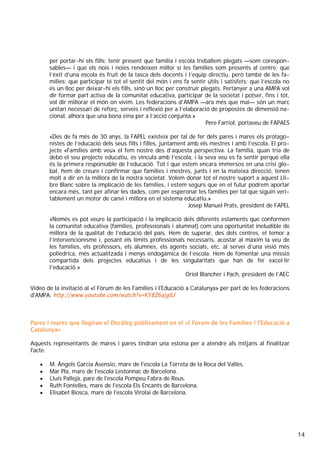 14
per portar-hi els fills; tenir present que família i escola treballem plegats —som corespon-
sables— i que els nois i noies rendeixen millor si les famílies som presents al centre; que
l’èxit d’una escola és fruit de la tasca dels docents i l’equip directiu, però també de les fa-
mílies; que participar té tot el sentit del món i ens fa sentir útils i satisfets; que l’escola no
és un lloc per deixar-hi els fills, sinó un lloc per construir plegats. Pertànyer a una AMPA vol
dir formar part activa de la comunitat educativa, participar de la societat i potser, fins i tot,
vol dir millorar el món on vivim. Les federacions d’AMPA —ara més que mai— són un marc
unitari necessari de reforç, serveis i reflexió per a l’elaboració de propostes de dimensió na-
cional, alhora que una bona eina per a l’acció conjunta.»
Pere Farriol, portaveu de FAPAES
«Des de fa més de 30 anys, la FAPEL existeix per tal de fer dels pares i mares els protago-
nistes de l’educació dels seus fills i filles, juntament amb els mestres i amb l’escola. El pro-
jecte «Famílies amb veu» el fem nostre des d’aquesta perspectiva. La família, quan tria de
debò el seu projecte educatiu, es vincula amb l’escola, i la seva veu es fa sentir perquè ella
és la primera responsable de l’educació. Tot i que estem encara immersos en una crisi glo-
bal, hem de creure i confirmar que famílies i mestres, junts i en la mateixa direcció, tenen
molt a dir en la millora de la nostra societat. Volem donar tot el nostre suport a aquest Lli-
bre Blanc sobre la implicació de les famílies, i estem segurs que en el futur podrem aportar
encara més, tant per afinar les dades, com per esperonar les famílies per tal que siguin veri-
tablement un motor de canvi i millora en el sistema educatiu.»
Josep Manuel Prats, president de FAPEL
«Només es pot veure la participació i la implicació dels diferents estaments que conformen
la comunitat educativa (famílies, professionals i alumnat) com una oportunitat ineludible de
millora de la qualitat de l’educació del país. Hem de superar, des dels centres, el temor a
l’intervencionisme i, posant els límits professionals necessaris, acostar al màxim la veu de
les famílies, els professors, els alumnes, els agents socials, etc. al servei d’una visió més
polièdrica, més actualitzada i menys endogàmica de l’escola. Hem de fomentar una missió
compartida dels projectes educatius i de les singularitats que han de fer excel·lir
l’educació.»
Oriol Blancher i Pach, president de l’AEC
Vídeo de la invitació al «I Fòrum de les Famílies i l'Educació a Catalunya» per part de les federacions
d'AMPA: http://www.youtube.com/watch?v=KY8Z6ajgILI
Pares i mares que llegiran el Decàleg públicament en el «I Fòrum de les Famílies i l'Educació a
Catalunya»
Aquests representants de mares i pares tindran una estona per a atendre als mitjans al finalitzar
l'acte.
• M. Àngels Garcia Asensio, mare de l'escola La Torreta de la Roca del Vallès.
• Mar Pla, mare de l'escola Lestonnac de Barcelona.
• Lluís Pallejà, pare de l'escola Pompeu Fabra de Reus.
• Ruth Fontelles, mare de l'escola Els Encants de Barcelona.
• Elisabet Biosca, mare de l'escola Virolai de Barcelona.
 