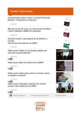 Com participen mares i pares a l’escola? Diversitat
familiar i d’implicació en educació
+ informació
Més que un gra de sorra. Les Associacions de Mares
i Pares d’Alumnes (AMPA) de Catalunya
+ informació
Consells escolars i participació de les famílies a
l’escola.
Una lectura marcada per la LOMCE
+ informació
Vídeo-resum: Poden ser les famílies palanca de
canvi del sistema educatiu?
+ informació
Vídeo-resum: Quin és el futur de les AMPA?
+ informació
Vídeo-resum: Quins pares entren a l’escola i quins
es queden a la porta?
+ informació
Vídeo-resum: Participar o decidir? Els consells
escolars sota l'ombra de la LOMCE
+ informació
@familiesambveu www.familiesambveu.cat @FundacioBofill
També t’interessarà…
 