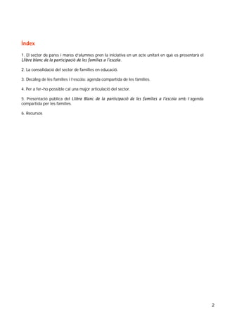 2
Índex
1. El sector de pares i mares d’alumnes pren la iniciativa en un acte unitari en què es presentarà el
Llibre blanc de la participació de les famílies a l’escola.
2. La consolidació del sector de famílies en educació.
3. Decàleg de les famílies i l’escola: agenda compartida de les famílies.
4. Per a fer-ho possible cal una major articulació del sector.
5. Presentació pública del Llibre Blanc de la participació de les famílies a l’escola amb l’agenda
compartida per les famílies.
6. Recursos
 