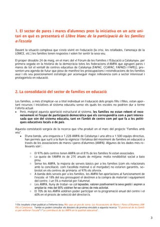 3
1. El sector de pares i mares d’alumnes pren la iniciativa en un acte uni-
tari en què es presentarà el Llibre blanc de la participació de les famílies
a l’escola
Davant la situació complexa que s'està vivint en l'educació (la crisi, les retallades, l'amenaça de la
LOMCE, etc.) les famílies tenen respostes i volen fer sentir la seva veu.
El proper dissabte 24 de maig, en el marc del «I Fòrum de les Famílies i l'Educació a Catalunya», per
primera vegada en la història de la democràcia totes les federacions d’AMPA que agrupen pares i
mares de tot el ventall de centres educatius de Catalunya (FAPAC, CCAPAC, FAPAES i FAPEL), pre-
senten una agenda de futur que posa de manifest les preocupacions i reivindicacions de les famílies
avui i els seu posicionament estratègic per aconseguir major rellevància com a sector interessat i
protagonista en educació.
2. La consolidació del sector de famílies en educació
Les famílies, a més d’implicar-se a títol individual en l’educació dels propis fills i filles, estan apor-
tant recursos i iniciatives al sistema educatiu sense els quals les escoles no podrien dur a terme
l’oferta actual.
• Però, malgrat aquesta aportació estructural al sistema, les famílies no estan rebent el reco-
neixement ni l’espai de participació democràtica que els correspondria com a part interes-
sada que són del sistema educatiu, tant en l’àmbit de centre com pel que fa a les políti-
ques educatives locals o de país.
Aquesta constatació sorgeix de la recerca que s'ha produit en el marc del projecte "Famílies amb
veu".
• D'una banda, una enquesta a 1.228 AMPA de Catalunya i una altra a 1.500 equips directius,
han permés que surti a la llum la vigència i fortalesa del moviment de famílies en educació a
través de les associacions de mares i pares d'alumnes (AMPA). Algunes de les dades més re-
llevants són1
:
o El 97% dels centres tenen AMPA on el 81% de les famílies hi estan associades.
o La quota de l'AMPA és de 27€ anuals de mitjana: molta rendibilitat social a baix
preu.
o Sense les AMPA, la majoria de serveis bàsics per a les famílies (com els relacionats
amb la conciliació, com l'acollida matinal o el menjador) no estarien garantits, so-
bretot en els centres de primària: el 97% els ofereix.
o A banda dels serveis per a les famílies, les AMPA fan aportacions al funcionament de
l'escola: el 18% del seu pressupost el destinen a la compra de material i equipament
del centre, i un 5% a material per l'alumnat.
o Les AMPA, lluny de trobar-se col·lapsades, valoren positivament la seva gestió i aspiren a
ampliar-la: més del 90% voldrien fer-se càrrec de més activitat.
o El 70% de les AMPA voldrien poder participar en la programació anual del centre i el
60% en el procés de selecció del director/a.
1 Els resultats s’han publicat a l'informe breu Més que un gra de sorra. Les Associacions de Mares i Pares d’Alumnes (AM-
PA) a Catalunya. També es poden consultar els dossiers de premsa vinculats a aquesta recerca: "El potencial de les famíli-
es per millorar l'escola" i "La contribució de les AMPA en la qualitat educativa”.
 