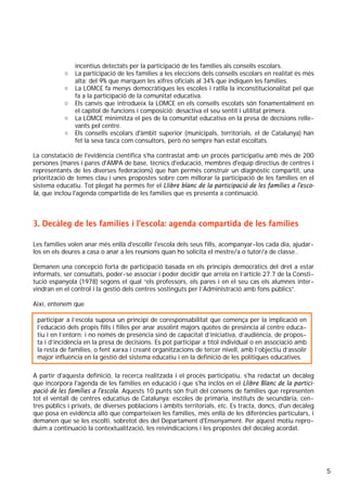 5
incentius detectats per la participació de les famílies als consells escolars.
o La participació de les famílies a les eleccions dels consells escolars en realitat és més
alta: del 9% que marquen les xifres oficials al 34% que indiquen les famílies.
o La LOMCE fa menys democràtiques les escoles i ratlla la inconstitucionalitat pel que
fa a la participació de la comunitat educativa.
o Els canvis que introdueix la LOMCE en els consells escolats són fonamentalment en
el capítol de funcions i composició: desactiva el seu sentit i utilitat primera.
o La LOMCE minimitza el pes de la comunitat educativa en la presa de decisions relle-
vants pel centre.
o Els consells escolars d'àmbit superior (municipals, territorials, el de Catalunya) han
fet la seva tasca com consultors, però no sempre han estat escoltats.
La constatació de l'evidència científica s'ha contrastat amb un procés participatiu amb més de 200
persones (mares i pares d'AMPA de base, tècnics d'educació, membres d'equip directius de centres i
representants de les diverses federacions) que han permés construir un diagnòstic compartit, una
priorització de temes clau i unes propostes sobre com millorar la participació de les famílies en el
sistema educatiu. Tot plegat ha permés fer el Llibre blanc de la participació de les famílies a l'esco-
la, que inclou l'agenda compartida de les famílies que es presenta a continuació.
3. Decàleg de les famílies i l’escola: agenda compartida de les famílies
Les famílies volen anar més enllà d'escollir l'escola dels seus fills, acompanyar-los cada dia, ajudar-
los en els deures a casa o anar a les reunions quan ho solicita el mestre/a o tutor/a de classe..
Demanen una concepció forta de participació basada en els principis democràtics del dret a estar
informats, ser consultats, poder-se associar i poder decidir que arrela en l’article 27.7 de la Consti-
tució espanyola (1978) segons el qual “els professors, els pares i en el seu cas els alumnes inter-
vindran en el control i la gestió dels centres sostinguts per l’Administració amb fons públics”.
Així, entenem que
1.
A partir d'aquesta definició, la recerca realitzada i el procés participatiu, s'ha redactat un decàleg
que incorpora l'agenda de les famílies en educació i que s'ha inclòs en el Llibre Blanc de la partici-
pació de les famílies a l'escola. Aquests 10 punts són fruit del consens de famílies que representen
tot el ventall de centres educatius de Catalunya: escoles de primària, instituts de secundària, cen-
tres públics i privats, de diverses poblacions i àmbits territorials, etc. Es tracta, doncs, d'un decàleg
que posa en evidència allò que comparteixen les famílies, més enllà de les diferències particulars, i
demanen que se les escolti, sobretot des del Departament d'Ensenyament. Per aquest motiu repro-
duim a continuació la contextualització, les reivindicacions i les propostes del decàleg acordat.
participar a l’escola suposa un principi de coresponsabilitat que comença per la implicació en
l’educació dels propis fills i filles per anar assolint majors quotes de presència al centre educa-
tiu i en l’entorn; i no només de presència sinó de capacitat d’iniciativa, d’audiència, de propos-
ta i d’incidència en la presa de decisions. Es pot participar a títol individual o en associació amb
la resta de famílies, o fent xarxa i creant organitzacions de tercer nivell, amb l’objectiu d’assolir
major influència en la gestió del sistema educatiu i en la definició de les polítiques educatives.
 