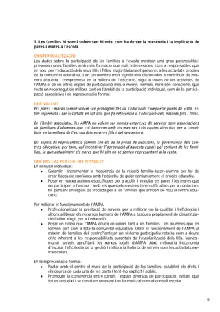 6
1. Les famílies hi som i volem ser- hi més: com ha de ser la presència i la implicació de
pares i mares a l’escola.
CONTEXTUALITZACIÓ
Les dades sobre la participació de les famílies a l’escola mostren una gran potencialitat:
presenten unes famílies amb més formació que mai, interessades, com a responsables que
en són, per l’educació dels seus fills i filles, majoritàriament presents a les activitats pròpies
de la comunitat educativa, i en un nombre molt significatiu disposades a contribuir de ma-
nera altruista i compromesa en la millora de l’educació, sigui a través de les activitats de
l’AMPA o bé en altres espais de participació més o menys formals. Però són conscients que
resta un recorregut de millora tant en l’àmbit de la participació individual, com de la partici-
pació associativa i de representació formal.
QUÈ VOLEM?
Els pares i mares també volem ser protagonistes de l’educació: compartir punts de vista, es-
tar informats i ser escoltats en tot allò que fa referència a l’educació dels nostres fills i filles.
En l’àmbit associatiu, les AMPA no volem ser només empreses de serveis: som associacions
de familiars d’alumnes que col·laborem amb els mestres i els equips directius per a contri-
buir en la millora de l’escola dels nostres fills i del seu entorn.
Els espais de representació formal són els de la presa de decisions, la governança dels cen-
tres educatius, per tant, cal incentivar l’apropiació d’aquests espais pel conjunt de les famí-
lies, ja que actualment els pares que hi són no se senten representant a la resta.
QUÈ ENS CAL PER FER- HO POSSIBLE?
En el nivell individual:
• Garantir i incrementar la freqüència de la relació família-tutor-alumne per tal de
crear llaços de confiança amb l’objectiu de guiar conjuntament el procés educatiu.
• Posar en marxa accions específiques per a acollir i vincular els pares i les mares que
no participen a l’escola i amb els quals els mestres tenen dificultats per a contactar-
hi, pensant en espais de trobada per a les famílies que arriben de nou al centre edu-
catiu.
Per millorar el funcionament de l’AMPA:
• Professionalitzar la prestació de serveis, per a millorar-ne la qualitat i l’eficiència i
alhora alliberar els recursos humans de l’AMPA a tasques pròpiament de dinamitza-
ció i valor afegit per a l’educació.
• Posar en relleu que l’AMPA educa en valors tant a les famílies i els alumnes que en
formen part com a tota la comunitat educativa. Obrir el funcionament de l’AMPA al
màxim de famílies del centrePlantejar un sistema participatiu rotatiu com a deure
cívic inherent a les responsabilitats parentals de l’escolarització dels fills. Manco-
munar serveis aprofitant les xarxes locals d’AMPA. Això milloraria l’economia
d’escala, l’eficiència de la gestió i milloraria l’oferta de serveis com les activitats ex-
traescolars.
En la representació formal:
• Pactar amb el centre el marc de la participació de les famílies: establint els drets i
els deures de cada una de les parts i fent-ho explícit i públic.
• Promoure la convivència entre canals i espais diversos de participació, evitant que
tot es redueixi i se centri en un espai tan formalitzat com el consell escolar.
 
