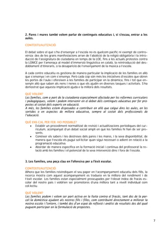 7
2. Pares i mares també volem parlar de continguts educatius i, si s’escau, entrar a les
aules.
CONTEXTUALITZACIÓ
El debat sobre el què s’ha d’ensenyar a l’escola no és quelcom pacífic ni exempt de contro-
vèrsia: des de les grans manifestacions arran de l’abolició de la religió obligatòria i la intro-
ducció de l’assignatura de ciutadania en temps de la LOE, fins a les actuals protestes contra
la LOMCE per l’amenaça al model d’immersió lingüística en català, la reintroducció del des-
doblament d’itineraris, o la desaparició de l’ensenyament de la música a l’escola.
A cada centre educatiu es gestiona de manera particular la implicació de les famílies en allò
que s’ensenya i en com s’ensenya. Però cada cop són més les iniciatives d’escoles que obren
les portes de l’aula i ofereixen a les famílies de participar en la dinàmica, fins i tot que en-
senyin allò que saben als nens i nenes o que els ajudin en diverses tasques i activitats. S’ha
demostrat que aquesta implicació ajuda e la millora dels resultats.
QUÈ VOLEM?
Les famílies, com a part de la ciutadania especialment afectada per les reformes curriculars
i pedagògiques, volem i podem intervenir en el debat dels continguts educatius per fer pro-
postes al costat dels experts en educació.
A més, les famílies estem disposades a contribuir en allò que calgui dins les aules, en les
sortides o en aspectes de millora educativa, sempre al costat dels professionals de
l’educació.
QUÈ ENS CAL PER FER- HO POSSIBLE?
• Establir un procediment normalitzat de revisió i actualitzacions periòdiques del cur-
rículum, acompanyat d’un debat social ampli en què les famílies hi han de ser pre-
sents.
• Conèixer els sabers i les destreses dels pares i les mares, i la seva disponibilitat, de
manera que l’escola els pugui sol·licitar quan sigui necessari o adient en relació a la
programació educativa.
• Abordar de manera específica en la formació inicial i contínua del professorat la re-
lació amb les famílies i el potencial de la seva intervenció dins i fora de l’escola.
3. Les famílies, una peça clau en l’ofensiva per a l’èxit escolar.
CONTEXTUALITZACIÓ
Alhora que les famílies reivindiquen el seu paper en l’acompanyament educatiu dels fills, la
recerca mostra com aquest acompanyament es tradueix en la millora del rendiment i de
l’èxit escolar. Les famílies estan especialment preocupades per l’elevat índex de fracàs es-
colar del nostre país i voldrien ser promotores d’una millora tant a nivell individual com
col.lectiu.
QUÈ VOLEM?
Les famílies podem i volem ser part activa en la lluita contra el fracàs, tant des de la par-
cel·la domèstica ajudant als nostres fills i filles, com contribuint directament a millorar la
nostra escola i l’entorn, i també des d’un espai de reflexió i anàlisi de resultats des del qual
puguem participar en la formulació de propostes.
 