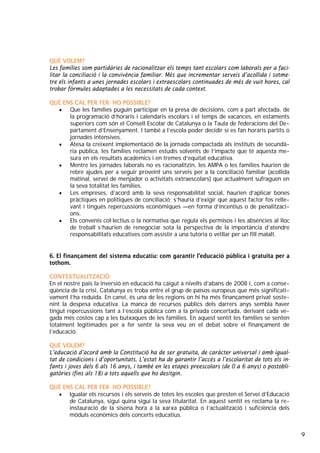 9
QUÈ VOLEM?
Les famílies som partidàries de racionalitzar els temps tant escolars com laborals per a faci-
litar la conciliació i la convivència familiar. Més que incrementar serveis d’acollida i sotme-
tre els infants a unes jornades escolars i extraescolars continuades de més de vuit hores, cal
trobar fórmules adaptades a les necessitats de cada context.
QUÈ ENS CAL PER FER- HO POSSIBLE?
• Que les famílies puguin participar en la presa de decisions, com a part afectada, de
la programació d’horaris i calendaris escolars i el temps de vacances, en estaments
superiors com són el Consell Escolar de Catalunya o la Taula de federacions del De-
partament d’Ensenyament. I també a l’escola poder decidir si es fan horaris partits o
jornades intensives.
• Atesa la creixent implementació de la jornada compactada als instituts de secundà-
ria pública, les famílies reclamen estudis solvents de l’impacte que té aquesta me-
sura en els resultats acadèmics i en tremes d’equitat educativa.
• Mentre les jornades laborals no es racionalitzin, les AMPA o les famílies haurien de
rebre ajudes per a seguir proveint uns serveis per a la conciliació familiar (acollida
matinal, servei de menjador o activitats extraescolars) que actualment sufraguen en
la seva totalitat les famílies.
• Les empreses, d’acord amb la seva responsabilitat social, haurien d’aplicar bones
pràctiques en polítiques de conciliació; s’hauria d’exigir que aquest factor fos relle-
vant i tingués repercussions econòmiques —en forma d’incentius o de penalitzaci-
ons.
• Els convenis col·lectius o la normativa que regula els permisos i les absències al lloc
de treball s’haurien de renegociar sota la perspectiva de la importància d’atendre
responsabilitats educatives com assistir a una tutoria o vetllar per un fill malalt.
6. El finançament del sistema educatiu: com garantir l’educació pública i gratuïta per a
tothom.
CONTEXTUALITZACIÓ
En el nostre país la inversió en educació ha caigut a nivells d’abans de 2008 i, com a conse-
qüència de la crisi, Catalunya es troba entre el grup de països europeus que més significati-
vament l’ha reduïda. En canvi, és una de les regions on hi ha més finançament privat soste-
nint la despesa educativa. La manca de recursos públics dels darrers anys sembla haver
tingut repercussions tant a l’escola pública com a la privada concertada, derivant cada ve-
gada més costos cap a les butxaques de les famílies. En aquest sentit les famílies se senten
totalment legitimades per a fer sentir la seva veu en el debat sobre el finançament de
l’educació.
QUÈ VOLEM?
L’educació d’acord amb la Constitució ha de ser gratuïta, de caràcter universal i amb igual-
tat de condicions i d’oportunitats. L’estat ha de garantir l’accés a l’escolaritat de tots els in-
fants i joves dels 6 als 16 anys, i també en les etapes preescolars (de 0 a 6 anys) o postobli-
gatòries (fins als 18) a tots aquells que ho desitgin.
QUÈ ENS CAL PER FER- HO POSSIBLE?
• Igualar els recursos i els serveis de totes les escoles que presten el Servei d’Educació
de Catalunya, sigui quina sigui la seva titularitat. En aquest sentit es reclama la re-
instauració de la sisena hora a la xarxa pública o l’actualització i suficiència dels
mòduls econòmics dels concerts educatius.
 