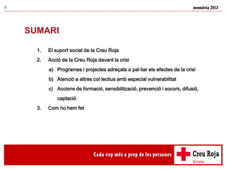 memòria 20133
SUMARI
1. El suport social de la Creu Roja
2. Acció de la Creu Roja davant la crisi
a) Programes i projectes adreçats a pal·liar els efectes de la crisi
b) Atenció a altres col·lectius amb especial vulnerabilitat
c) Accions de formació, sensibilització, prevenció i socors, difusió,
captació
3. Com ho hem fet
 