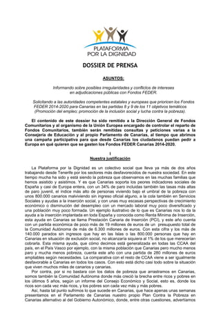 DOSSIER DE PRENSA
ASUNTOS:
Informando sobre posibles irregularidades y conflictos de intereses
en adjudicaciones públicas con Fondos FEDER.
Solicitando a las autoridades competentes estatales y europeas que prioricen los Fondos
FEDER 2014-2020 para Canarias en las partidas 8 y 9 de los 11 objetivos temáticos
(Promoción del empleo; promoción de la inclusión social y lucha contra la pobreza).
El contenido de este dossier ha sido remitido a la Dirección General de Fondos
Comunitarios y al organismo de la Unión Europea encargado de controlar el reparto de
Fondos Comunitarios, también serán remitidas consultas y peticiones varias a la
Consejería de Educación y al propio Parlamento de Canarias, al tiempo que abrimos
una campaña participativa para que desde Canarias los ciudadanos puedan pedir a
Europa en qué quieren que se gasten los Fondos FEDER Canarias 2014-2020.
I
Nuestra justificación
La Plataforma por la Dignidad es un colectivo social que lleva ya más de dos años
trabajando desde Tenerife por los sectores más desfavorecidos de nuestra sociedad. En este
tiempo mucha ha sido y está siendo la pobreza que observamos en las muchas familias que
hemos asistido y asistimos. Y es que Canarias soporta los peores indicadores sociales de
España y casi de Europa entera, con un 34% de paro incluidas también las tasas más altas
de paro juvenil, el índice más alto de personas viviendo bajo el umbral de la pobreza con
unos 800.000 canarios malviviendo sin ingreso oficial alguno, a la cola también en Servicios
Sociales y ayudas a la inserción social, y con unas muy escasas perspectivas de crecimiento
económico o disminución del desempleo con un mercado laboral muy poco diversificado y
una población muy poco formada. Un ejemplo ilustrativo de lo que es Canarias nos lo da la
ayuda a la inserción implantada en toda España y conocida como Renta Mínima de Inserción,
esta ayuda en Canarias se llama Prestación Canaria de Inserción (PCI), y este año cuenta
con un partida económica de poco más de 19 millones de euros de un presupuesto total de
la Comunidad Autónoma de más de 6.300 millones de euros. Con esta cifra y los más de
140.000 parados sin ingresos que hay en las Islas o las 800.000 personas que hay en
Canarias en situación de exclusión social, no alcanzaría siquiera al 1% de los que merecerían
cobrarla. Esta misma ayuda, que cómo decimos está generalizada en todas las CCAA del
país, en el País Vasco por ejemplo, con la misma población que Canarias pero mucho menos
paro y mucha menos pobreza, cuenta este año con una partida de 280 millones de euros
ampliables según necesidades. La comparativa con el resto de CCAA viene a ser igualmente
desfavorable a Canarias en todos los casos. Con esto está dicho casi todo sobre la situación
que viven muchos miles de canarios y canarias.
Por contra, por si no bastara con los datos de pobreza que arrastramos en Canarias,
somos también la Comunidad Autónoma donde más creció la brecha entre ricos y pobres en
los últimos 5 años, según un informe del Consejo Económico y Social, esto es, donde los
ricos son cada vez más ricos, y los pobres son cada vez más y más pobres.
Así, hasta tal punto sufrimos lo que sucede en Canarias, que hace apenas unas semanas
presentamos en el Parlamento de Canarias nuestro propio Plan Contra la Pobreza en
Canarias alternativo al del Gobierno Autonómico, donde, entre otras cuestiones, advertíamos
 