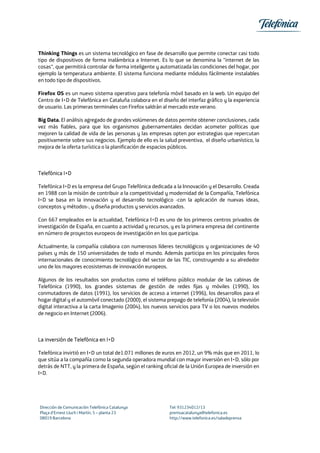 Thinking Things es un sistema tecnológico en fase de desarrollo que permite conectar casi todo
tipo de dispositivos de forma inalámbrica a Internet. Es lo que se denomina la "internet de las
cosas", que permitirá controlar de forma inteligente y automatizada las condiciones del hogar, por
ejemplo la temperatura ambiente. El sistema funciona mediante módulos fácilmente instalables
en todo tipo de dispositivos.
Firefox OS es un nuevo sistema operativo para telefonía móvil basado en la web. Un equipo del
Centro de I+D de Telefónica en Cataluña colabora en el diseño del interfaz gráfico y la experiencia
de usuario. Las primeras terminales con Firefox saldrán al mercado este verano.
Big Data. El análisis agregado de grandes volúmenes de datos permite obtener conclusiones, cada
vez más fiables, para que los organismos gubernamentales decidan acometer políticas que
mejoren la calidad de vida de las personas y las empresas opten por estrategias que repercutan
positivamente sobre sus negocios. Ejemplo de ello es la salud preventiva, el diseño urbanístico, la
mejora de la oferta turística o la planificación de espacios públicos.
Telefónica I+D
Telefónica I+D es la empresa del Grupo Telefónica dedicada a la Innovación y el Desarrollo. Creada
en 1988 con la misión de contribuir a la competitividad y modernidad de la Compañía, Telefónica
I+D se basa en la innovación y el desarrollo tecnológico -con la aplicación de nuevas ideas,
conceptos y métodos-, y diseña productos y servicios avanzados.
Con 667 empleados en la actualidad, Telefónica I+D es uno de los primeros centros privados de
investigación de España, en cuanto a actividad y recursos, y es la primera empresa del continente
en número de proyectos europeos de investigación en los que participa.
Actualmente, la compañía colabora con numerosos líderes tecnológicos y organizaciones de 40
países y más de 150 universidades de todo el mundo. Además participa en los principales foros
internacionales de conocimiento tecnológico del sector de las TIC, construyendo a su alrededor
uno de los mayores ecosistemas de innovación europeos.
Algunos de los resultados son productos como el teléfono público modular de las cabinas de
Telefónica (1990), los grandes sistemas de gestión de redes fijas y móviles (1990), los
conmutadores de datos (1991), los servicios de acceso a internet (1996), los desarrollos para el
hogar digital y el automóvil conectado (2000), el sistema prepago de telefonía (2004), la televisión
digital interactiva a la carta Imagenio (2004), los nuevos servicios para TV o los nuevos modelos
de negocio en Internet (2006).
La inversión de Telefónica en I+D
Telefónica invirtió en I+D un total de1.071 millones de euros en 2012, un 9% más que en 2011, lo
que sitúa a la compañía como la segunda operadora mundial con mayor inversión en I+D, sólo por
detrás de NTT, y la primera de España, según el ranking oficial de la Unión Europea de inversión en
I+D.
Dirección de Comunicación Telefónica Catalunya Tel: 931234012/13
Plaça d’Ernest Lluch i Martín, 5 – planta 23 premsacatalunya@telefonica.es
08019 Barcelona http://www.telefonica.es/saladeprensa
 