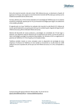 De la cifra total de inversión, más de la mitad -586 millones de euros- se destinaron a España. Al
igual que en el Grupo, esto supone un incremento de la inversión del 9%, dato que continua con la
tendencia ascendente de los últimos años.
Se trata, además, de un ritmo inversor alineado con la estrategia de Telefónica que, en un sistema
económico complicado, apuesta por la I+D y la innovación tecnológica para lograr una salida de la
crisis estable y duradera.
El segundo país en el que Telefónica ha realizado más inversión ha sido Brasil (122 millones de
euros), aproximadamente una quinta parte de lo que ha recibido España. Seguido de Argentina (67
millones de euros) y Reino Unido (66 millones de euros).
Además del desarrollo de nuevos productos y tecnologías, las actividades de I+D dan lugar a
patentes, que adquieren especial relevancia por la importancia que tienen a la hora de poner en
valor la tecnología y proteger los productos desarrollados. Así, durante el 2012 se registraron 87
patentes de Telefónica I+D, 78 en España y 9 en Estados Unidos.
Telefónica también invierte en otros conceptos como la adquisición de tecnología de otras
empresas. El esfuerzo de Telefónica en este sentido se incrementó un 14,3% hasta los 4.698
millones de euros el pasado año, de los que casi 540 millones de euros, el 11,4%, corresponden a
España.
Contacto Interprofit: Ignacio Almirall / Mariona Alba. Tel. 93 467 02 32
ignacio.almirall@interprofit.es / mariona.alba@interprofit.es
Dirección de Comunicación Telefónica Catalunya Tel: 931234012/13
Plaça d’Ernest Lluch i Martín, 5 – planta 23 premsacatalunya@telefonica.es
08019 Barcelona http://www.telefonica.es/saladeprensa
 