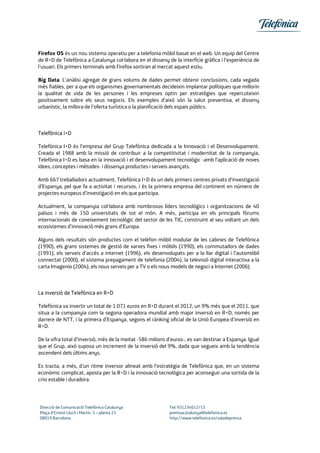 Firefox OS és un nou sistema operatiu per a telefonia mòbil basat en el web. Un equip del Centre
de R+D de Telefónica a Catalunya col·labora en el disseny de la interfície gràfica i l’experiència de
l’usuari. Els primers terminals amb Firefox sortiran al mercat aquest estiu.
Big Data. L’anàlisi agregat de grans volums de dades permet obtenir conclusions, cada vegada
més fiables, per a que els organismes governamentals decideixin implantar polítiques que millorin
la qualitat de vida de les persones i les empreses optin per estratègies que repercuteixin
positivament sobre els seus negocis. Els exemples d’això són la salut preventiva, el disseny
urbanístic, la millora de l’oferta turística o la planificació dels espais públics.
Telefónica I+D
Telefónica I+D és l’empresa del Grup Telefónica dedicada a la Innovació i el Desenvolupament.
Creada el 1988 amb la missió de contribuir a la competitivitat i modernitat de la companyia,
Telefónica I+D es basa en la innovació i el desenvolupament tecnològic -amb l’aplicació de noves
idees, conceptes i mètodes- i dissenya productes i serveis avançats.
Amb 667 treballadors actualment, Telefónica I+D és un dels primers centres privats d’investigació
d’Espanya, pel que fa a activitat i recursos, i és la primera empresa del continent en número de
projectes europeus d’investigació en els que participa.
Actualment, la companyia col·labora amb nombrosos líders tecnològics i organitzacions de 40
països i més de 150 universitats de tot el món. A més, participa en els principals fòrums
internacionals de coneixement tecnològic del sector de les TIC, construint al seu voltant un dels
ecosistemes d’innovació més grans d’Europa.
Alguns dels resultats són productes com el telèfon mòbil modular de les cabines de Telefónica
(1990), els grans sistemes de gestió de xarxes fixes i mòbils (1990), els commutadors de dades
(1991), els serveis d’accés a internet (1996), els desenvolupats per a la llar digital i l’automòbil
connectat (2000), el sistema prepagament de telefonia (2004), la televisió digital interactiva a la
carta Imagenio (2004), els nous serveis per a TV o els nous models de negoci a Internet (2006).
La inversió de Telefónica en R+D
Telefónica va invertir un total de 1.071 euros en R+D durant el 2012, un 9% més que el 2011, que
situa a la companyia com la segona operadora mundial amb major inversió en R+D, només per
darrere de NTT, i la primera d’Espanya, segons el rànking oficial de la Unió Europea d’inversió en
R+D.
De la xifra total d’inversió, més de la meitat -586 milions d’euros-, es van destinar a Espanya. Igual
que el Grup, això suposa un increment de la inversió del 9%, dada que segueix amb la tendència
ascendent dels últims anys.
Es tracta, a més, d’un ritme inversor alineat amb l’estratègia de Telefónica que, en un sistema
econòmic complicat, aposta per la R+D i la innovació tecnològica per aconseguir una sortida de la
crisi estable i duradora.
Direcció de Comunicació Telefónica Catalunya Tel: 931234012/13
Plaça d’Ernest Lluch i Martín, 5 – planta 23 premsacatalunya@telefonica.es
08019 Barcelona http://www.telefonica.es/saladeprensa
 