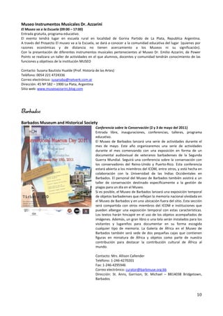 Museo Instrumentos Musicales Dr. Azzarini
El Museo va a la Escuela (09:00 – 17:00)
Entrada gratuita, programa educativo.
El evento tendrá lugar en escuela rural en localidad de Gorina Partido de La Plata, Republica Argentina.
A través del Proyecto El museo va a la Escuela, se dará a conocer a la comunidad educativa del lugar (quienes por
razones económicas y de distancia no tienen acercamiento a los Museos ni su significación).
Con la presentación de diferentes instrumentos musicales pertenecientes al Museo Dr. Emilio Azzarini, de Power
Points se realizara un taller de actividades en el que alumnos, docentes y comunidad tendrán conocimiento de las
funciones y objetivos de la institución MUSEO

Contacto: Susana Bautista Hualde (Prof. Historia de las Artes)
Teléfono: 0054 221 4724336
Correo electrónico: susanaba@netverk.com.ar
Dirección: 45 Nº 582 – 1900 La Plata, Argentina
Sitio web: www.museoazzarini,blog.com




Barbados
Barbados Museum and Historical Society
                                                 Conferencia sobre la Conservación (2 y 3 de mayo del 2011)
                                                 Entrada libre, inauguraciones, conferencias, talleres, programa
                                                 educativo.
                                                 El Museo de Barbados lanzará una serie de actividades durante el
                                                 mes de mayo. Este año organizaremos una serie de actividades
                                                 durante el mes comenzando con una exposición en forma de un
                                                 documental audiovisual de veteranos barbadenses de la Segunda
                                                 Guerra Mundial. Seguirá una conferencia sobre la conservación con
                                                 los conservadores del Reino-Unido y Puerto-Rico. Esta conferencia
                                                 estará abierta a los miembros del ICOM, entre otros, y está hecha en
                                                 colaboración con la Universidad de las Indias Occidentales en
                                                 Barbados. El personal del Museo de Barbados también asistirá a un
                                                 taller de conservación destinado específicamente a la gestión de
                                                 plagas para un día en el Museo.
                                                 Si es posible, el Museo de Barbados lanzará una exposición temporal
                                                 de objetos barbadenses que reflejan la memoria nacional olvidada en
                                                 el Museo de Barbados y en una ubicación fuera del sitio. Esta sección
                                                 será compartida con otros miembros del ICOM e instituciones que
                                                 pueden albergar una exposición temporal con estas características.
                                                 Los textos harán hincapié en el uso de los objetos acompañados de
                                                 imágenes. Además, un gran libro o una tela serán instalados para los
                                                 visitantes y lugareños para documentar en su forma escogida
                                                 cualquier tipo de memoria. La Galería de África en el Museo de
                                                 Barbados también será sede de dos pequeñas cajas que contienen
                                                 figuras en miniatura de África y objetos como parte de nuestra
                                                 contribución para destacar la contribución cultural de África al
                                                 mundo.

                                                 Contacto: Mrs. Allison Callender
                                                 Teléfono: 1-246-4270201
                                                 Fax: 1-246-4295946
                                                 Correo electrónico: curator@barbmuse.org.bb
                                                 Dirección: St. Anns, Garrison, St. Michael – BB14038 Bridgetown,
                                                 Barbados



                                                                                                                  10
 